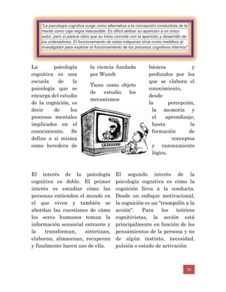 10
La psicología
cognitiva es una
escuela de la
psicología que se
encarga del estudio
de la cognición, es
decir de los
procesos mentales
implicados en el
conocimiento. Se
define a si misma
como heredera de
la ciencia fundada
por Wundt
Tiene como objeto
de estudio los
mecanismos
básicos y
profundos por los
que se elabora el
conocimiento,
desde
la percepción,
la memoria y
el aprendizaje,
hasta la
formación de
conceptos
y razonamiento
lógico.
El interés de la psicología
cognitiva es doble. El primer
interés es estudiar cómo las
personas entienden el mundo en
el que viven y también se
abordan las cuestiones de cómo
los seres humanos toman la
información sensorial entrante y
la transforman, sintetizan,
elaboran, almacenan, recuperan
y finalmente hacen uso de ella.
El segundo interés de la
psicología cognitiva es cómo la
cognición lleva a la conducta.
Desde un enfoque motivacional,
la cognición es un "trampolín a la
acción". Para los teóricos
cognitivistas, la acción está
principalmente en función de los
pensamientos de la persona y no
de algún instinto, necesidad,
pulsión o estado de activación
“La psicología cognitiva surge como alternativa a la concepción conductista de la
mente como caja negra inaccesible. Es difícil atribuir su aparición a un único
autor, pero sí parece claro que su inicio coincide con la aparición y desarrollo de
los ordenadores. El funcionamiento de estas máquinas sirve como metáfora al
investigador para explorar el funcionamiento de los procesos cognitivos internos”
 