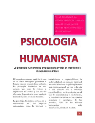 8
La psicología humanista se empieza a desarrollar en 1960 como el
movimiento cognitivo
El humanismo surge en oposición al auge
de las teorías sociológicas que definen al
hombre como un producto de su ambiente.
La psicología humanista es una
escuela que pone de relieve la
experiencia no verbal y los estados
alterados de conciencia como medio de
realizar el pleno potencial humano.
La psicología humanista se basa en la
acentuación en sus aspectos
existenciales como la libertad, el
conocimiento, la responsabilidad, la
historicidad del ser humano. Critica el
posicionamiento de la psicología como
una ciencia natural, ya este reduciría
al ser humano sólo a variables
cuantificables y critica además, en el
caso del psicoanálisis y el conductismo,
la excesiva focalización en los aspectos
negativos y patológicos de las
personas. Uno de los teóricos
humanistas más
importantes, Abraham Maslow.
En la actualidad, en
Estados Unidos se le conoce
como la tercera fuerza,
después del psicoanálisis y
el conductismo.
 
