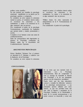política como científica .
En este periodo pre científico la psicología
americana manifestaba ya un interés por la
psicología genética y comparada.
Se considera un error separar la estructura
mental en partes, el verdadero interés radica
en reconocer las emociones y los
sentimientos. L mente o la conciencia no es
algo sustancial sino un proceso
Fue considerado el padre de la psicología
Norteamericana, cuestionaba los dualismos
que oponen mente y mundo, pensamiento y
acción.
Considera al ser humano como una suma de
condicionamientos.
Entre las características más importantes se
destaca la Psicología conductista de
Skinner; quien fue el descubridor del
Condicionamiento Operante.
ARGUMENTOS PRINCIPALES
Edwar Bradford Titchener Fue el primero
en introducir la P Alemana y colaboro con
la fundacion de la Psicología.
Se considera un error separar la estructura
mental en partes, el verdadero interés radica
en reconocer las emociones y los
sentimientos. La mente o la conciencia no
es algo sustancial sino un proceso.
William James Su obra representa la
independencia de la P. Norteamericana de
la Alemana.
Fue considerado el padre de la psicología.
CONCLUCIONES
Es un texto que nos narrado todo lo
relacionado con la Psicología
norteamericana, fácil de comprender el
cual se encarga de transmitir la historia
esta Psicología y la de sus principales
autores con sus respectivos postulados.
Puedo decir que fue muy placentero
conocer y estudiar los diferentes pioneros
de la psicología norteamericana y sus
principales aportes utilizado por estos
autores, ya que nos permiten tener una
más clara la historia y nacimiento de la
Psicología Científica en la Modernidad a
partir de la escuela norteamericana y así
poder conocer su desarrollo y como está
 