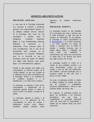 APORTES ARGUMENTATIVOS
PSICOLOGÍA APLICADA.
es una rama de la Psicología relacionada
con encontrar la solución a problemas
prácticos del comportamiento humano. Se
ha utilizado mediante diversos métodos
de la Psicología tales como los test
psicológicos y pruebas sobre la
inteligencia, coeficiente intelectual,
litigios, la Lean Manufacturing (eficiencia
industrial), la motivación y la
delincuencia. Pocas personas saben de
estas investigaciones, esta es una de las
herramientas para comenzar en las
investigaciones de recuerdos infundados,
pero no se desarrolla ya que los
psicólogos temen que pueda ser utilizado
con alguna mala intención, pues puede
llegar a ser extremadamente peligroso.
Estudia la vida psíquica para utilizar esos
conocimientos en diversos campos de la
“acción humana" ya que este consiste en
la aplicación de las leyes descubiertas por
la psicología "básica" a la resolución de
los conflictos psíquicos y a la
modificación y el control de la conducta.
La psicología se construye a base de los
conocimientos y adquisiciones de la
psicología general, porque su esfera de
acción excede con mucho el campo de la
misma.
La psicología aplicada se dedica a la
práctica y a la aplicación de los
conocimientos en todos los medios e
instituciones sociales como clínicas,
hospitales, colegios, industria, centro
superiores de estudios, instituciones
militares.
PSICOLOGÍA POSITIVA.
La psicología positiva es una disciplina
de la psicología que viene a decirnos que
la salud emocional es algo más que la
ausencia de enfermedad. En un principio,
la psicología se centró especialmente en
la psicopatología y en el dolor emocional,
y en cómo encontrar los modos de
evitarlo y superarlo, pero se olvidó de
estudiar a aquellas personas que se
sienten plenas, felices y realizadas, así
como todas esas cualidades o
características que hacen que una persona
se sienta bien o los factores que hacen
que valga la pena vivir la vida.
La psicología positiva se centra en el
estudio de esas cualidades positivas y en
cómo desarrollarlas, porque no solo
ayudan a vivir una vida más satisfactoria,
sino también a prevenir patologías que se
producen cuando la vida está vacía o
parece no tener sentido.
Así pues, la psicología positiva se dedica
al estudio científico de aquello que hace
que las personas o comunidades
prosperen saludablemente y lleven lo que
podemos llamar una buena vida.
Por supuesto, la psicología positiva no
ignora los problemas o los trastornos
psicológicos, sino que viene a
complementar la psicología tradicional
como una rama más de conocimiento y
estudio del ser humano desde una nueva
perspectiva.
 