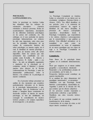 PSICOLOGÍA
LATINOAMERICANA.
Sobre la psicología en América Latina
han abundado más los trabajos de
orientación descriptivo – extensiva
orientados a destacar personas, fechas de
acontecimientos importantes, descripción
de las diferentes tendencias psicológicas
en los países del continente, etc. Sin
embargo, en el caso particular de nuestra
psicología latinoamericana ese esfuerzo
ha sido muy importante, entre otras pues
nos ha permitido informarnos de un
camino de construcción histórica del
saber psicológico en nuestra región, sin el
cual, la identidad de nuestra psicología y
otros tipos de lecturas sobre ella serían
imposibles. Entre los autores que más
activamente han contribuido en este
sentido están R.Ardila , R. Alarcón y
Diaz Guerrero. R. Ardila , unido a esa
labor , ha sido un infatigable organizador
e inspirador de la psicología en el
continente, siendo el fundador y durante
muchos años director de la Revista
Latinoamericana de Psicología, y autor de
innumerables publicaciones sobre la
historia y los caminos de la psicología en
nuestro continente.
En el presente trabajo presentaré un
análisis de dos momentos que considero
particularmente relevantes en la historia
de la psicología latinoamericana y que,
sin embargo, lejos de fortalecerse con el
tiempo e inaugurar líneas consistentes de
desarrollo creativo al interior de nuestra
psicología, se han ido debilitando, sin
conseguir la consolidación de núcleos
teóricos propios y de campos específicos
de investigación y de práctica.
Social.
La Psicología Comunitariá en América
Latina se caracterizó en sus inicios por un
crecimiento vertiginoso (Serrano-García y
Alvarez, 1985). Era difícil identificar en
ese período, pese a la existencia de
características capaces de sugerir la
identidad de una nueva disciplina, la
presencia de marcos conceptuales
específicos desarrollados desde la
Psicología Comunitaria, que respondieran
a los valores, objetivos y preocupaciones
que la caracterizaban y que guiaban su
práctica. Esta dificultad permanece en la
actualidad, en tanto existe un
cuestionamiento en torno al surgimiento
de un nuevo paradigma que sea capaz de
regir a la Psicología Comunitaria en
nuestro contexto.
Comunitario,
Estas líneas de la psicología tienen
originen en el continente latinoamericano,
es
Decir que surgieron en el mismo ámbito
geográfico y sociocultural, intentando
Responder a las problemáticas propias de
sus sociedades, por lo tanto, la
Perspectiva histórico-social constituye un
aspecto insoslayable.
Si se analizan las cinco dimensiones del
paradigma mencionado1, se encuentran
Afinidades con una Psicología Social
histórica y psicoanalítica, desarrollada en
Argentina a partir de la década del ‘60,
que sostiene que los efectos subjetivos
de los procesos sociales responden a
producciones colectivas y que también
Manifiesta una clara vocación teórico-
práctica2.
En el marco de una corriente mundial de
transformación de la ciencia,
Característica de su etapa de crisis, es del
mayor interés considerar el tipo
 