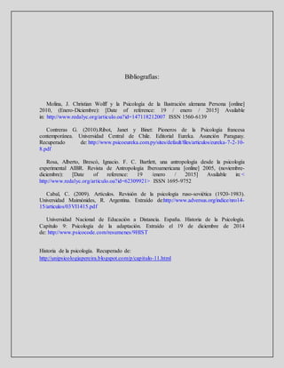 Bibliografías:
Molina, J. Christian Wolff y la Psicología de la Ilustración alemana Persona [online]
2010, (Enero-Diciembre): [Date of reference: 19 / enero / 2015] Available
in: http://www.redalyc.org/articulo.oa?id=147118212007 ISSN 1560-6139
Contreras G. (2010).Ribot, Janet y Binet: Pioneros de la Psicología francesa
contemporánea. Universidad Central de Chile. Editorial Eureka. Asunción Paraguay.
Recuperado de: http://www.psicoeureka.com.py/sites/default/files/articulos/eureka-7-2-10-
8.pdf
Rosa, Alberto, Brescó, Ignacio. F. C. Bartlett, una antropología desde la psicología
experimental AIBR. Revista de Antropología Iberoamericana [online] 2005, (noviembre-
diciembre): [Date of reference: 19 /enero / 2015] Available in: <
http://www.redalyc.org/articulo.oa?id=62309921> ISSN 1695-9752
Cabal, C. (2009). Artículos. Revisión de la psicología ruso-soviética (1920-1983).
Universidad Maimónides, R. Argentina. Extraído de:http://www.adversus.org/indice/nro14-
15/articulos/03VI1415.pdf
Universidad Nacional de Educación a Distancia. España. Historia de la Psicología.
Capítulo 9: Psicología de la adaptación. Extraído el 19 de diciembre de 2014
de: http://www.psicocode.com/resumenes/9HIST
Historia de la psicología. Recuperado de:
http://unipsicologiapereira.blogspot.com/p/capitulo-11.html
 