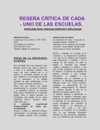 RESEÑA CRÍTICA DE CADA
1. UNO DE LAS ESCUELAS.
PSICOLOGIA RUSA: PSICOLGIA SOVIETICA Y REFLEXOLGA
PRESENTACION:
la psicología ruso-soviética (1920-1983)
POR:
Iván Mijailovich Sechenov,
Iván Petrovich Pavlov
Vladimir Mijailovich Bechterev.2
OBJETO DE ESTUDIO:
la compresión del origen y desarrollo de
la psiquis humana, mediante la
elaboración de las categorías de actividad,
conciencia y personalidad, trípode sobre
el que reposa la ciencia psicológica.
INICIO DE LA PSICOLOGIA
EN RUSIA.
Esta psicología tiene una perspectiva muy
filosófica, todo lo que existe es materia y
a todo se le denomina monismo, solo
existe una única realidad que es la
materia. La psicología soviética no solo
hace referencia a la psicología practicada
por lo pensadores; si no también
siguiendo un guion políticamente en las
que se derivan principios filosóficos.
Rusia vivió una historia que cambio
dramáticamente la economía, el gobierno
y la mentalidad colectiva, la psicología
Rusa avanzo notablemente de la represión
política sobre la ciencia marcando los
movimientos han surgido de los varios
exponentes Pawlov, Vygotsky, Mark,
Lenin entre otros.
la psicología experimental
introspeccionista de Rusia pre-
revolucionaria
Gracias a wilhem se desarrolló enfoques
experimentales a la psicología que genero
una disciplina separada entre psicología,
filosofía y fisiología en el estudio de la
conciencia y la introspección sumándose
a la suma de los objetivos que buscaban
tanto laboratorios y científicos . En el
hallazgo de este método. En 1860 se
adaptó la ´psicología que reflejaba
conflictos ideológicos y políticos y que
solo en años posteriores en el campo de
los debates y el gobierno de Alejandro III
lograron acercarse a esta corriente
introspectiva e incluirlas a las
universidades que se centraban en la
sociedad y la psicología desarrollando la
influyente teoría del “GIRO psíquico”
aceptando la interpretación de las
variables, intrapsicologicas. En hipótesis
de conducta, llevando la idea de un
individuo de carácter agente activo.
Al instaurar institutos y laboratorios se
formaron los primeros psicólogos rusos
adoptando el método experimental abierto
al desarrollo de las aplicaciones de las
teorías psicológicas que rodeaban al
ámbito escolar y la educación en
cualquier nivel, junto a esta línea
ortodoxa, se conformó en los próximos
años en una alternativa heterodoxa
apoyada en una concepción materialista,
nace ese objetivismo que desarrollo una
 
