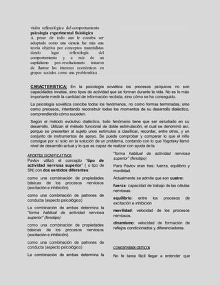 visión reflexológica del comportamiento
psicología experimental fisiológica
A pesar de todo aun le costaba ser
adoptada como una ciencia fue más una
teoría objetiva por conceptos materialistas
dando lugar reflexología del
comportamiento y a raíz de un
capitalismo pos-revolucionario trataron
de ilustrar los intereses económicos en
grupos sociales como una problemática .
CARACTERISTICA; En la psicología soviética los procesos psíquicos no son
capacidades innatas, sino tipos de actividad que se forman durante la vida. No es lo más
importante medir la cantidad de información recibida, sino cómo se ha conseguido.
La psicología soviética concibe todos los fenómenos, no como formas terminadas, sino
como procesos, intentando reconstruir todos los momentos de su desarrollo dialéctico,
comprendiendo cómo suceden.
Según el método evolutivo dialéctico, todo fenómeno tiene que ser estudiado en su
desarrollo. Utilizan el método funcional de doble estimulación, el cual se denominó así,
porque se presentan al sujeto unos estímulos a clasificar, recordar, entre otros, y un
conjunto de instrumentos de apoyo. Se puede comprobar y comparar lo que el niño
consigue por sí solo en la solución de un problema, contando con lo que Vygotsky llamó
nivel de desarrollo actual y lo que es capaz de realizar con ayuda de la
APORTES SIGNIFICATIVOS
 Pavlov utilizó el concepto “tipo de
actividad nerviosa superior” ( o tipo de
SN) con dos sentidos diferentes:
 como una combinación de propiedades
básicas de los procesos nerviosos
(excitación e inhibición)
 como una combinación de patrones de
conducta (aspecto psicológico)
 La combinación de ambas determina la
“forma habitual de actividad nerviosa
superior” (fenotipo)
 como una combinación de propiedades
básicas de los procesos nerviosos
(excitación e inhibición)
 como una combinación de patrones de
conducta (aspecto psicológico)
 La combinación de ambas determina la
“forma habitual de actividad nerviosa
superior” (fenotipo)
 Para Pavlov eran tres: fuerza, equilibrio y
movilidad.
 Actualmente se admite que son cuatro:
 fuerza: capacidad de trabajo de las células
nerviosas.
 equilibrio: entre los procesos de
excitación e inhibición
 movilidad: velocidad de los procesos
nerviosos.
 dinamismo: velocidad de formación de
reflejos condicionados y diferenciadores.
COMENTARIOS CRITICOS
No fe tarea fácil llegar a entender que
 