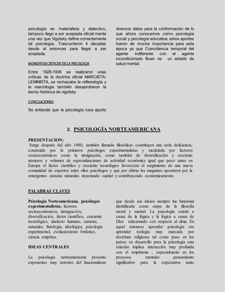 psicología es materialista y dialectico,
tampoco llego a ser aceptada oficial mente
una vez que Vigotsky define correctamente
tal psicología. Trascurrieron 4 décadas
desde el entonces para llegar a ser
aceptada.
MOMENTOSCRITICOS DELA PSICOLOGIA
Entre 1928-1936 se realizaron unas
críticas de la doctrina oficial MARCISTA-
LENINISTA, se rechazaba la reflexología y
la reactologia también desaprobaron la
teoría histórica de vigotsky
CONCLUCIONES:
Se entiende que la psicología rusa aporto
diversos datos para la conformación de lo
que ahora conocemos como psicología
social y psicología educativa, estos aportes
fueron de mucha importancia para esta
época ya que Coincidencia temporal del
agente indiferente con el agente
incondicionado Buen es un estado de
salud mental.
2. PSICOLOGÍA NORTEAMERICANA
PRESENTACION:
Surge después del año 1880, también llamada filosóficas constituyen una seria deficiencia,
construida por lo primeros psicólogos experimentalistas y modelada por factores
socioeconómicos como la inmigración, como también de diversificación y creciente
números y volumen de especializaciones de actividad económica igual que poco antes en
Europa el factor científico y creciente tecnológico favorecían el surgimiento de una nueva
comunidad de expertos entre ellos psicólogos y que por último los magnates apostaron por la
emergentes ciencias naturales inyectando capital y contribuyendo económicamente.
PALABRAS CLAVES
Psicología Norteamericana, psicólogos
experimentalistas, factores
socioeconómicos, inmigración,
diversificación, factor científico, creciente
tecnológico, intelecto humano, ciencias,
naturales, fisiología, ideológica, psicología
experimental, evolucionismo británico,
ciencia empírica.
IDEAS CENTRALES
La psicología norteamericana presento
exponentes muy notorios del funcionalismo
que desde sus inicios siempre fue funcional
identificada como etapa de la filosofía
moral y mental. La psicología existió a
causa de la lógica y la lógica a causa de
Dios relacionado con respecto al alma. En
aquel entonces aprender psicología era
aprender teología muy marcada por
doctrinas religiosas tal como paso en los
países en desarrollo para la psicología esta
relación implica interacción muy profunda
con el empirismo , especialmente en los
procesos mentales pensamiento
significativo para la expectativa tanto
 