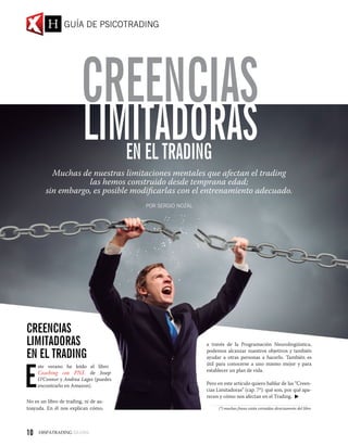 LIMITADORASEN EL TRADING
CREENCIAS
Muchas de nuestras limitaciones mentales que afectan el trading
las hemos construido desde temprana edad;
sin embargo, es posible modificarlas con el entrenamiento adecuado.
POR SERGIO NOZAL
CreenciaS
Limitadoras
en el Trading
E
ste verano he leído el libro
Coaching con PNL de Josep
O’Connor y Andrea Lages (puedes
encontrarlo en Amazon).
No es un libro de trading, ni de au-
toayuda. En él nos explican cómo,
a través de la Programación Neurolingüistica,
podemos alcanzar nuestros objetivos y también
ayudar a otras personas a hacerlo. También es
útil para conocerse a uno mismo mejor y para
establecer un plan de vida.
Pero en este artículo quiero hablar de las “Creen-
cias Limitadoras” (cap. 7*): qué son, por qué apa-
recen y cómo nos afectan en el Trading.
(*) muchas frases están extraídas directamente del libro
GUÍA DE PSICOTRADING
10
 