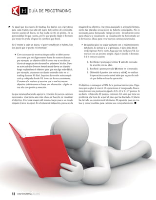 Al igual que los planes de trading, los diarios son específicos
para cada trader; más allá del logro del cambio de comporta-
miento usando el diario, no hay nada escrito en piedra. Es su
personalidad lo que cuenta, por lo que puede elegir el formato
que mejor le ayude a lograr los cambios que desee.
Si se resiste a usar un diario, y quiere establecer el hábito, hay
dos pasos que le puedo recomendar:
 Cree un marco de motivación para ello: se debe anotar
una meta que está ligeramente fuera de nuestro alcance;
por ejemplo, un objetivo difícil como: voy a escribir un
diario de negociación durante los próximos 30 días. Pien-
se acerca de los diversos beneficios de llevar un diario y
luego replantéese el objetivo para que sea algo más difícil,
por ejemplo, ¡mantener un diario teniendo éxito en el
trading durante 30 días!. Imprima la versión más compli-
cada y colóquela donde Vd. lo vea de forma consistente.
Comience la mañana y termine por la noche con ese
objetivo- trátelo como si fuera una afirmación - dígalo en
voz alta con pasión y emoción.
Lo que estamos haciendo aquí es la creación de nuevos caminos
neuronales. Una forma aún más eficaz de hacerlo es visualizar
el objetivo. Cree una imagen del mismo, luego pase a un modo
relajado (cierre los ojos). En el estado de relajación, piense en la
imagen de su objetivo, vea cómo alcanzarlo y, al mismo tiempo,
sienta las plácidas sensaciones de haberlo conseguido. No es
necesario gastar demasiado tiempo en esto - lo suficiente como
para relajarse y visualizarlo. La visualización ha demostrado ser
la forma más eficaz para crear nuevos caminos neuronales.
 El segundo paso es seguir adelante con el mantenimiento
del diario. Es similar a ir al gimnasio, el paso más difícil
será empezar. Por lo tanto, haga que sea fácil para Vd. Co-
mience con un proceso simple. Aquí es donde el formato
3-1-0 entra en acción:
1.	 Recibirás 3 puntos por entrar Y salir del mercado
de acuerdo con su plan.
2.	 Recibirá 1 punto por salir O entrar en el mercado.
3.	 Obtendrá 0 puntos por entrar y salir O no realizar
la operación cuando usted sabe que su plan le indi-
có que debía realizar la operación.
El objetivo es conseguir el 90% de la puntuación máxima. Diga-
mos que su plan le marcó 10 operaciones el mes pasado. Busca-
mos obtener una puntuación igual a 0,9 x 10 x 3 = 27 puntos. Si
su diario refleja sólo 20 puntos, entonces Vd. sabe que tiene un
problema a la hora de seguir el plan que ha diseñado. El diario
ha elevado su conciencia de sí mismo. El siguiente paso es eva-
luar y tomar medidas para cambiar ese comportamiento.
GUÍA DE PSICOTRADING
18
 