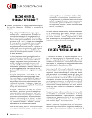 Sesgos Humanos,
Errores y Debilidades
Estos son sólo algunos de los muchos sesgos humanos que pue-
den contribuir a los errores y debilidades en sus métodos de
inversión.
 Sesgo de Disponibilidad: de manera ilógica, algunas
personas no van a nadar en el océano por miedo a los
tiburones. Las películas, la televisión y los medios en
general han convertido los ataques de tiburón en algo
sensacionalista, pero las posibilidades de ser atacado por
un tiburón son de 1 entre 12 millones. Sus probabilidades
de perder la vida en un accidente de coche son mucho,
mucho más altas, pero debido a su regularidad, los
accidentes automovilísticos no entran en el frenesí de los
medios, por lo que no atribuimos tanto miedo al tráfico
como lo hacemos con los tiburones. Cuidado con las
noticias de fácil acceso y sensacionalistas. ¡Y mire antes
de cruzar la carretera!
 El Efecto Disposición es una anomalía del comporta-
miento relacionada con la tendencia de los inversores a
deshacerse de acciones, cuando su precio se ha incre-
mentado, mientras que conserva los activos que han
perdido valor. Esto se relaciona directamente con la
asimetría de las Funciones de Valor de las personas. Los
inversores son más adversos a admitir las pérdidas (que
se verían obligados a realizar si se venden los activos
que han perdido valor) de lo que son para reconocer las
ganancias.
 El Sesgo de Retrospección, o “visión 20/20”, es la incli-
nación a ver los acontecimientos, después de que se
han producido, por ser más predecibles de lo que eran
antes de que se llevó a cabo. Si atribuimos los resulta-
dos ganadores para nuestras propias habilidades, pero
culpamos de las pérdidas a la mala suerte o al azar (o a
alguien más), entonces somos culpables de otra debilidad:
el sesgo de la “auto-atribución”.
 El Sesgo de Confirmación, o “Te lo dije”, es la tendencia
que tenemos a favorecer la información que confirma
nuestros prejuicios, independientemente de si la infor-
mación es correcta. Especialmente para las cuestiones
importantes o creencias fuertes, recopilamos pruebas y
filtramos la información de forma selectiva a partir de
nuestra memoria y otras fuentes que apoyan esas creen-
cias. Tenemos una tendencia a descartar, o ignorar, la
información que no apoya nuestras creencias.
 Sesgo de Supervivencia es el error lógico de concentrarse
en los supervivientes de un proceso y sin darnos cuenta
omitir a aquellos que no sobrevivieron debido a su falta
de visibilidad. Los supervivientes, literalmente, pueden
ser personas, como en los estudios de investigación médi-
ca. En la investigación financiera, este error puede condu-
cir a un análisis optimista del backtest si las empresas
que quiebran son ignoradas o no están disponibles en los
datos de la investigación.
Los sesgos anteriores son sólo algunos de los muchos impulso-
res del comportamiento que se pueden gestionar si se genera
una cierta conciencia de ellos y empezamos a documentar me-
jor nuestras inversiones y nuestro comportamiento en el tra-
ding. Ser sistemático en la investigación y en los métodos de
inversión es una forma de controlar estos inputs.
Conozca su
Función Personal de Valor
A continuación se muestra un diagrama de Función Valor tí-
pico. Este diagrama muestra las Ganancias a la derecha y las
Pérdidas a la izquierda. La línea vertical que pasa por el punto
de referencia central (cero) es el Valor o la línea de impacto per-
sonal, siendo los valores/impacto positivos disfrutados como
placer y los negativos absorbidos como dolor.
La investigación de Kahneman y Tversky les llevó a sugerir que
la curva de valor es cóncava para las ganancias y convexa para
las pérdidas. Pero lo más importante, la curva es más pronun-
ciada (alrededor de 2,5 veces para la mayoría de la gente) en el
lado de las pérdidas como se ve en el diagrama de arriba. El otro
aspecto importante de la Función de Valor es que gira en torno
a los cambios en nuestras vidas, no en valores absolutos de ri-
queza. La experimentación con las molestias de los cambios de
temperatura, la percepción del cambio de color y la evaluación
de un escenario financiero por nombrar unos pocos, dejan cla-
ro que estos sesgos son fuertes y profundamente arraigados en
nuestra psique.
Tenga en cuenta que todos somos diferentes. Su vecino podría
ser un trader (y un tendero) más conservador que Vd. Su fun-
ción de valor será diferente a la suya. De hecho, a medida que
vivimos nuestras vidas, nuestra función de valor personal que
evoluciona a medida que asumimos más o menos riesgos du-
rante diferentes etapas o situaciones de la vida.
Delinear y monitorizar su propia función de valor personal pro-
bablemente no sea posible, pero la comprensión de algunos de
estos sesgos y efectos humanos que conducen a las característi-
GUÍA DE PSICOTRADING
6
 