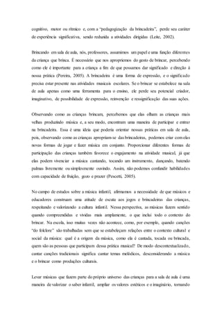 cognitivo, motor ou rítmico e, com a “pedagogização da brincadeira”, perde seu caráter
de experiência significativa, sendo reduzida a atividades dirigidas (Leite, 2002).
Brincando em sala de aula, nós, professores, assumimos um papel e uma função diferentes
da criança que brinca. É necessário que nos apropriemos do gesto de brincar, percebendo
como ele é importante para a criança a fim de que possamos dar significado e direção à
nossa prática (Pereira, 2005). A brincadeira é uma forma de expressão, e o significado
precisa estar presente nas atividades musicais escolares. Se o brincar se estabelece na sala
de aula apenas como uma ferramenta para o ensino, ele perde seu potencial criador,
imaginativo, de possibilidade de expressão, reinvenção e ressignificação das suas ações.
Observando como as crianças brincam, percebemos que elas olham as crianças mais
velhas produzindo música e, a seu modo, encontram uma maneira de participar e entrar
na brincadeira. Essa é uma ideia que poderia orientar nossas práticas em sala de aula,
pois, observando como as crianças apropriam-se das brincadeiras, podemos criar com elas
novas formas de jogar e fazer música em conjunto. Proporcionar diferentes formas de
participação das crianças também favorece o engajamento na atividade musical, já que
elas podem vivenciar a música cantando, tocando um instrumento, dançando, batendo
palmas livremente ou simplesmente ouvindo. Assim, não podemos confundir habilidades
com capacidade de fruição, gozo e prazer (Pescetti, 2005).
No campo de estudos sobre a música infantil, afirmamos a necessidade de que músicos e
educadores construam uma atitude de escuta aos jogos e brincadeiras das crianças,
respeitando e valorizando a cultura infantil. Nessa perspectiva, as músicas fazem sentido
quando compreendidas e vividas mais amplamente, o que inclui todo o contexto do
brincar. Na escola, isso muitas vezes não acontece, como, por exemplo, quando canções
“do folclore” são trabalhadas sem que se estabeleçam relações entre o contexto cultural e
social da música: qual é a origem da música, como ela é cantada, tocada ou brincada,
quem são as pessoas que participam dessa prática musical? De modo descontextualizado,
cantar canções tradicionais significa cantar temas melódicos, desconsiderando a música
e o brincar como produções culturais.
Levar músicas que fazem parte do próprio universo das crianças para a sala de aula é uma
maneira de valorizar o saber infantil, ampliar os valores estéticos e o imaginário, tornando
 