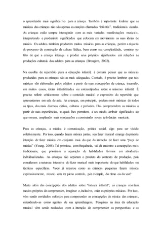 o aprendizado mais significativo para a criança. Também é importante lembrar que as
músicas das crianças não são apenas as canções chamadas “infantis”, tradicionais ou não.
As crianças estão sempre interagindo com as mais variadas manifestações musicais,
interpretando e produzindo significados que colocam em movimento as suas ideias de
música. Os adultos também produzem muitas músicas para as crianças, porém a riqueza
do processo de construção da cultura lúdica, bem como sua complexidade, consiste no
fato de que a criança interage e produz seus próprios significados em relações às
produções culturais dos adultos para as crianças (Brougère, 2002).
Na escolha de repertório para a educação infantil, é comum pensar que as músicas
produzidas para as crianças são as mais adequadas. Contudo, é preciso lembrar que tais
músicas são elaboradas pelos adultos a partir de suas concepções de criança, trazendo,
em muitos casos, ideias infantilizadas ou estereotipadas sobre o universo infantil. É
preciso refletir criticamente sobre o conteúdo musical e expressivo do repertório que
apresentamos em sala de aula. As crianças, em princípio, podem ouvir músicas de todos
os tipos, dos mais diversos estilos, culturas e períodos. Elas compreendem as músicas a
partir de suas experiências, as quais lhes permitem, a seu modo, atribuir significados ao
que ouvem, ampliando suas concepções e construindo novas referências musicais.
Para as crianças, a música é comunicação, prática social, algo para ser vivido
coletivamente. Por isso, quando fazem música juntas, seu fazer musical emerge da própria
intenção de fazer música em conjunto mais do que da intenção de fazer uma “peça de
música” (Young, 2008). Tal premissa, com frequência, vai de encontro a concepções mais
tradicionais, que priorizam a aquisição de habilidades formais em atividades
individualizadas. As crianças não separam o produto do contexto de produção, pois
consideram a natureza interativa do fazer musical mais importante do que habilidades ou
técnicas específicas. Você já reparou como as crianças pequenas fazem música
expressivamente, mesmo sem ter pleno controle, por exemplo, do ritmo ou da voz?
Muito além das concepções dos adultos sobre “música infantil”, as crianças revelam
modos próprios de compreender, imaginar e, inclusive, criar as próprias músicas. Por isso,
vêm sendo envidados esforços para compreender as concepções de música das crianças,
entendendo-as como agentes de sua aprendizagem. Pesquisas na área da educação
musical vêm sendo realizadas com a intenção de compreender as perspectivas e os
 