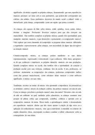 significados da música segundo as próprias crianças, demonstrando que suas experiências
musicais precisam ser vistas sob os seus parâmetros, que podem não corresponder aos
critérios dos adultos. Esses parâmetros decorrem do mundo social e cultural vivido e
internalizado pela criança, compreendida como um sujeito que pensa e constrói.
As crianças são capazes de falar sobre música, emitir opiniões, tocar, cantar, imitar,
inventar e imaginar. Precisamos favorecer espaços para que elas exerçam sua
musicalidade. Elas também compõem as próprias músicas quando têm oportunidade para
manipular materiais musicais, o que desenvolve o pensamento e a compreensão musical.
Vale explicar que estou chamando de composição as pequenas ideias musicais elaboradas
e organizadas expressivamente pelas crianças, sem necessidade de algum tipo de registro
ou notação musical.
Criando/compondo música, as crianças podem manifestar as suas ideias
espontaneamente, expressando e reinventando o que conhecem. Além disso, apropriam-
se do que conhecem e imprimem as próprias intenções musicais em suas produções.
Quando compõem música na escola, elas também têm a oportunidade de conectar a
produção escolar com suas vivências cotidianas fora da escola. E nós, professores, ao
ouvirmos atentamente as composições das crianças, poderemos compreender melhor
como elas pensam musicalmente, como articulam ideias musicais e como atribuem
significados à música em suas vidas.
Tendências recentes no ensino de música vêm apontando a importância de potencializar
as atividades criativas através da avaliação coletiva das práticas musicais em sala de aula.
Como as crianças percebem a produção musical umas das outras? Devemos criar em sala
de aula um ambiente no qual, mediadas pelos educadores, as crianças assumam uma
posição de plateia crítica que compreende, contribui, colabora e aprende com as
composições musicais da turma. Desse modo, a aprendizagem criativa é desencadeada
em experiências musicais diretas que não visam apenas à criação de algo novo ou a
aplicação de conhecimentos musicais, visto que a criatividade é entendida no contexto de
amplas dimensões éticas, encorajando os alunos a analisar e refletir criticamente sobre as
consequências de suas ideias.
 