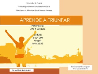 APRENDE A TRIUNFAR
Fecha: 29 de Abril de 2017
A consideraciónde lamagister
Berta Ayalade Medrano
Universidad de Panamá
Centro Regional Universitario de Panamá Oeste
Licenciatura en Administración de Recursos Humanos
Pertenece a:
Ana Y. Vásquez
Cédula:
8-924-309
Grupo:
RHM21 A2
 