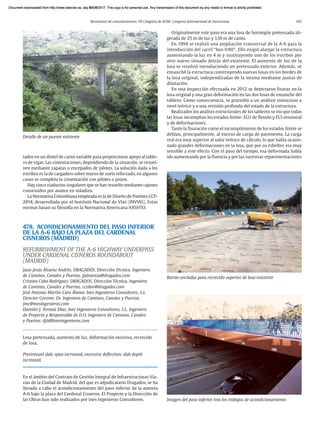 Resúmenes de comunicaciones. VII Congreso de ACHE. Congreso Internacional de Estructuras 103
tados en un dintel de canto variable para proporcionar apoyo al table-
ro de vigas. Las cimentaciones, dependiendo de la situación, se resuel-
ven mediante zapatas o encepados de pilotes. La solución dada a los
estribos es la de cargadero sobre muros de suelo reforzado, en algunos
casos se completa la cimentación con pilotes o pozos.
Hay cinco viaductos singulares que se han resuelto mediante cajones
construidos por avance en voladizo.
La Normativa Colombiana empleada es la de Diseño de Puentes CCP-
2014, desarrollada por el Instituto Nacional de Vías (INVIAS). Estas
normas basan su filosofía en la Normativa Americana AASHTO.
478. ACONDICIONAMIENTO DEL PASO INFERIOR
DE LA A-6 BAJO LA PLAZA DEL CARDENAL
CISNEROS (MADRID)
REFURBISHMENT OF THE A-6 HIGHWAY UNDERPASS
UNDER CARDENAL CISNEROS ROUNDABOUT
(MADRID)
Juan Jesús Álvarez Andrés. DRAGADOS. Dirección Técnica. Ingeniero
de Caminos, Canales y Puertos. jjalvareza@dragados.com
Cristina Cobo Rodríguez. DRAGADOS. Dirección Técnica. Ingeniera
de Caminos, Canales y Puertos. ccobor@dragados.com
José Antonio Martín-Caro Álamo. Ines Ingenieros Consultores, S.L.
Director Gerente. Dr. Ingeniero de Caminos, Canales y Puertos.
jmc@inesingenieros.com
Damián J. Terrasa Díaz. Ines Ingenieros Consultores, S.L. Ingeniero
de Proyecto y Responsable de D.O. Ingeniero de Caminos, Canales
y Puertos. djtd@inesingenieros.com
Losa pretensada, aumento de luz, deformación excesiva, recrecido
de losa.
Prestressed slab, span increased, excessive deflection, slab depth
increased.
En el ámbito del Contrato de Gestión Integral de Infraestructuras Via-
rias de la Ciudad de Madrid, del que es adjudicatario Dragados, se ha
llevado a cabo el acondicionamiento del paso inferior de la autovía
A-6 bajo la plaza del Cardenal Cisneros. El Proyecto y la Dirección de
las Obras han sido realizados por Ines Ingenieros Consultores.
Originalmente este paso era una losa de hormigón pretensada ali-
gerada de 25 m de luz y 1,10 m de canto.
En 1994 se realizó una ampliación transversal de la A-6 para la
introducción del carril “bus-VAO”. Ello exigió alargar la estructura
aumentando la luz en 4 m y sustituyendo uno de los estribos por
otro nuevo situado detrás del existente. El aumento de luz de la
losa se resolvió introduciendo un pretensado exterior. Además, se
ensanchó la estructura construyendo nuevas losas en los bordes de
la losa original, independizadas de la misma mediante juntas de
dilatación.
En una inspección efectuada en 2012 se detectaron fisuras en la
losa original y una gran deformación en las dos losas de ensanche del
tablero. Como consecuencia, se procedió a un análisis minucioso a
nivel teórico y a una revisión profunda del estado de la estructura.
Realizados los análisis estructurales de los tableros se vio que todas
las losas incumplían los estados límite: ELU de flexión y ELS tensional
y de deformaciones.
Tanto la fisuración como el incumplimiento de los estados límite se
debían, principalmente, al exceso de carga de pavimento. La carga
real era muy superior al valor teórico de cálculo, lo que había ocasio-
nado grandes deformaciones en la losa, que por su esbeltez era muy
sensible a este efecto. Con el paso del tiempo, esa deformada había
ido aumentando por la fluencia y por las sucesivas repavimentaciones
Barras ancladas para recrecido superior de losa existente
Detalle de un puente existente
Imagen del paso inferior tras los trabajos de acondicionamiento
Document downloaded from http://www.elsevier.es, day 21/06/2017. This copy is for personal use. Any transmission of this document by any media or format is strictly prohibited.
Document downloaded from http://www.elsevier.es, day 03/07/2017. This copy is for personal use. Any transmission of this document by any media or format is strictly prohibited.
Document downloaded from http://www.elsevier.es, day 03/07/2017. This copy is for personal use. Any transmission of this document by any media or format is strictly prohibited.
Document downloaded from http://www.elsevier.es, day 13/07/2017. This copy is for personal use. Any transmission of this document by any media or format is strictly prohibited.
Document downloaded from http://www.elsevier.es, day 13/07/2017. This copy is for personal use. Any transmission of this document by any media or format is strictly prohibited.
 