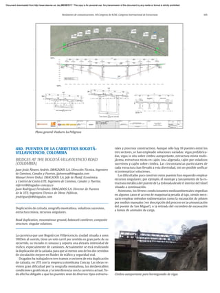 Resúmenes de comunicaciones. VII Congreso de ACHE. Congreso Internacional de Estructuras 105
480. PUENTES DE LA CARRETERA BOGOTÁ-
VILLAVICENCIO, COLOMBIA
BRIDGES AT THE BOGOTÁ-VILLAVICENCIO ROAD
(COLOMBIA)
Juan Jesús Álvarez Andrés. DRAGADOS S.A. Dirección Técnica. Ingeniero
de Caminos, Canales y Puertos. jjalvareza@dragados.com
Manuel Ferrer Orduz. DRAGADOS S.A. Jefe de Planif. Económica
y Control de Costes UTE. Ingeniero de Caminos, Canales y Puertos.
mferrer@dragados-concay.co
Juan Rodríguez Fernández. DRAGADOS S.A. Director de Puentes
de la UTE. Ingeniero Técnico de Obras Públicas.
jrodriguezfe@dragados.com
Duplicación de calzada, orografía montañosa, voladizos sucesivos,
estructura mixta, recursos singulares.
Road duplication, mountainous ground, balanced cantilever, composite
structure, singular solutions.
La carretera que une Bogotá con Villavicencio, ciudad situada a unos
100 km al sureste, tiene un solo carril por sentido en gran parte de su
recorrido, su trazado es sinuoso y soporta una elevada intensidad de
tráfico, especialmente de camiones. Actualmente se está realizando
la duplicación de la calzada, para que al menos uno de los dos sentidos
de circulación mejore en fluidez de tráfico y seguridad vial.
Dragados ha trabajado en tres tramos o sectores de esta duplicación
de calzada, en UTE con la empresa colombiana Concay. Las obras re-
visten gran dificultad por la orografía montañosa, las desfavorables
condiciones geotécnicas y la interferencia con la carretera actual. To-
do ello ha obligado a que los puentes sean de diversos tipos estructu-
rales y procesos constructivos. Aunque sólo hay 10 puentes entre los
tres sectores, se han empleado soluciones variadas: vigas prefabrica-
das, vigas in situ sobre cimbra autoportante, estructura mixta multi-
jácena, estructura mixta en cajón, losa aligerada, cajón por voladizos
sucesivos y cajón sobre cimbra. Las circunstancias particulares de
cada estructura han llevado a esta diversidad, sin ser posible unificar
ni sistematizar soluciones.
Las dificultades para construir estos puentes han requerido emplear
recursos singulares; por ejemplo, el montaje y lanzamiento de la es-
tructura metálica del puente de La Colorada desde el interior del túnel
situado a continuación.
Asimismo, los férreos condicionantes medioambientales impedían
en algunos casos el acceso de maquinaria pesada al tajo, siendo nece-
sario emplear métodos rudimentarios como la excavación de pilotes
por medios manuales (ver descripción del proceso en la comunicación
del puente de San Miguel), o la retirada del escombro de excavación
a lomos de animales de carga.
Plano general Viaducto La Peligrosa
Cimbra autoportante para hormigonado de vigas
Document downloaded from http://www.elsevier.es, day 21/06/2017. This copy is for personal use. Any transmission of this document by any media or format is strictly prohibited.
Document downloaded from http://www.elsevier.es, day 03/07/2017. This copy is for personal use. Any transmission of this document by any media or format is strictly prohibited.
Document downloaded from http://www.elsevier.es, day 03/07/2017. This copy is for personal use. Any transmission of this document by any media or format is strictly prohibited.
Document downloaded from http://www.elsevier.es, day 13/07/2017. This copy is for personal use. Any transmission of this document by any media or format is strictly prohibited.
Document downloaded from http://www.elsevier.es, day 13/07/2017. This copy is for personal use. Any transmission of this document by any media or format is strictly prohibited.
 
