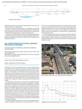 114 Resúmenes de comunicaciones. VII Congreso de ACHE. Congreso Internacional de Estructuras
objetivo de proporcionar al cliente la información del coste de su de-
molición frente a su rehabilitación.
En lo que se refiere al nuevo puente, se ha realizado un estudio de
alternativas, el diseño preliminar, detallado, preparación de documen-
tos de licitación de la construcción y participación en el proceso de
evaluación de Contratista para la construcción del mismo.
El puente ha sido diseñado de acuerdo a Eurocódigos estructurales.
Se mostrará en la comunicación una comparación entre el diseño me-
diante Eurocódigos frente al diseño mediante AASHTO LRFD para esta
tipología de puentes.
504. DISEÑO SÍSMICO DE PUENTES. EJEMPLOS
RECIENTES EN COLOMBIA
SEISMIC DESIGN OF BRIDGES. RECENT EXAMPLES
IN COLOMBIA
Francisco Javier Jordán García. Pedelta. Director Técnico. ICCP, PE, Peng.
jjordan@pedelta.com
Nelson Betancour Suárez. Pedelta Colombia. Director Técnico. Ingeniero
Civil. nbetancour@pedelta.com
Puentes, sismo, LCEB, Amortiguadores sísmicos.
Bridges, earthquake, LCEB, seismic dampers.
Colombia es un país con amplias zonas con un gran riesgo sísmico
especialmente en las regiones del Pacífico y Andinas donde residen
más de dos terceras partes de la población. Es por ello que las prin-
cipales zonas del país y sus infraestructuras de transporte están
expuestas a una gran amenaza sísmica. El aislamiento sísmico es
una estrategia que resulta muy adecuada para los puentes en zona
sísmica. Adicionalmente, la reducción del coste de mantenimiento
y reparación es una variable que debe ser adecuadamente consi­
derada en las etapas de estudio conceptual y de alternativas del
puente.
En la presente comunicación se presentan tres ejemplos distintos
de estrategias de diseño sísmico de puentes incluyendo o no aislado-
res sísmicos. El primero es un puente de la Autopista del Sur sobre la
calle 44 en la ciudad de Cali. La estructura está compuesta por un
puente con trazado en planta recto en una zona y curvo en su acceso.
El tablero es una losa aligerada de hormigón postensado. En el tramo
recto el tablero es de canto constante de 1,6 m y 12,4 m de ancho,
incluyendo tres carriles para vehículos. Su longitud total es de 120 m
con cuatro vanos de 25 + 25 + 35 + 25 m. La subestructura, pilas y
estribos, ha sido protegida mediante un sistema de aisladores de nú-
cleo de plomo (LCEB), reduciéndose de ese modo la demanda sísmica
en estos elementos. Esta ha sido la primera aplicación en Colombia de
este tipo de aisladores.
El segundo ejemplo corresponde a un puente monoviga cajón cons-
truido en voladizos sucesivos con tres vanos de 67,75 + 125,0 +
61,75 m con una longitud total de 250 m. El tablero tiene un ancho
de 13,30 m. Las pilas son de 18 m de altura con cimentaciones pro-
fundas mediante caissons. Esta es una tipología muy común en Co-
lombia y en muchos otros países. En este puente, la estrategia de
diseño sísmico ha consistido en la utilización de la subestructura
como elemento dúctil.
El tercer ejemplo corresponde a un puente atirantado actualmente
en construcción ubicado también en Colombia. El puente tiene un
vano principal de 330 m con torres de hasta 140 m de altura. Se han
utilizado amortiguadores sísmicos para optimizar el diseño del puen-
te frente a sismo.
Puente aislado sísmicamente con neoprenos de núcleo de plomo
Modificación de pseudoaceleración por uso de LCEB
Alzado del nuevo puente
Document downloaded from http://www.elsevier.es, day 21/06/2017. This copy is for personal use. Any transmission of this document by any media or format is strictly prohibited.
Document downloaded from http://www.elsevier.es, day 03/07/2017. This copy is for personal use. Any transmission of this document by any media or format is strictly prohibited.
Document downloaded from http://www.elsevier.es, day 03/07/2017. This copy is for personal use. Any transmission of this document by any media or format is strictly prohibited.
Document downloaded from http://www.elsevier.es, day 13/07/2017. This copy is for personal use. Any transmission of this document by any media or format is strictly prohibited.
Document downloaded from http://www.elsevier.es, day 13/07/2017. This copy is for personal use. Any transmission of this document by any media or format is strictly prohibited.
 
