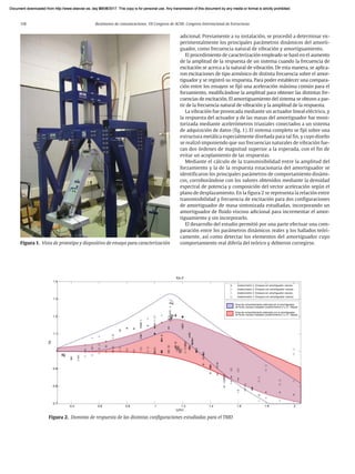 118 Resúmenes de comunicaciones. VII Congreso de ACHE. Congreso Internacional de Estructuras
adicional. Previamente a su instalación, se procedió a determinar ex-
perimentalmente los principales parámetros dinámicos del amorti-
guador, como frecuencia natural de vibración y amortiguamiento.
El procedimiento de caracterización empleado se basó en el aumento
de la amplitud de la respuesta de un sistema cuando la frecuencia de
excitación se acerca a la natural de vibración. De esta manera, se aplica-
ron excitaciones de tipo armónico de distinta frecuencia sobre el amor-
tiguador y se registró su respuesta. Para poder establecer una compara-
ción entre los ensayos se fijó una aceleración máxima común para el
forzamiento, modificándose la amplitud para obtener las distintas fre-
cuencias de excitación. El amortiguamiento del sistema se obtuvo a par-
tir de la frecuencia natural de vibración y la amplitud de la respuesta.
La vibración fue provocada mediante un actuador lineal eléctrico, y
la respuesta del actuador y de las masas del amortiguador fue moni-
torizada mediante acelerómetros triaxiales conectados a un sistema
de adquisición de datos (fig. 1). El sistema completo se fijó sobre una
estructura metálica especialmente diseñada para tal fin, y cuyo diseño
se realizó imponiendo que sus frecuencias naturales de vibración fue-
ran dos órdenes de magnitud superior a la esperada, con el fin de
evitar un acoplamiento de las respuestas.
Mediante el cálculo de la transmisibilidad entre la amplitud del
forzamiento y la de la respuesta estacionaria del amortiguador se
identificaron los principales parámetros de comportamiento dinámi-
cos, corroborándose con los valores obtenidos mediante la densidad
espectral de potencia y composición del vector aceleración según el
plano de desplazamiento. En la figura 2 se representa la relación entre
transmisibilidad y frecuencia de excitación para dos configuraciones
de amortiguador de masa sintonizada estudiadas, incorporando un
amortiguador de fluido viscoso adicional para incrementar el amor-
tiguamiento y sin incorporarlo.
El desarrollo del estudio permitió por una parte efectuar una com-
paración entre los parámetros dinámicos reales y los hallados teóri-
camente, así como detectar los elementos del amortiguador cuyo
comportamiento real difería del teórico y debieron corregirse.
Figura 1. Vista de prototipo y dispositivo de ensayo para caracterización
Figura 2. Dominio de respuesta de las distintas configuraciones estudiadas para el TMD
Document downloaded from http://www.elsevier.es, day 21/06/2017. This copy is for personal use. Any transmission of this document by any media or format is strictly prohibited.
Document downloaded from http://www.elsevier.es, day 03/07/2017. This copy is for personal use. Any transmission of this document by any media or format is strictly prohibited.
Document downloaded from http://www.elsevier.es, day 03/07/2017. This copy is for personal use. Any transmission of this document by any media or format is strictly prohibited.
Document downloaded from http://www.elsevier.es, day 13/07/2017. This copy is for personal use. Any transmission of this document by any media or format is strictly prohibited.
Document downloaded from http://www.elsevier.es, day 13/07/2017. This copy is for personal use. Any transmission of this document by any media or format is strictly prohibited.
 