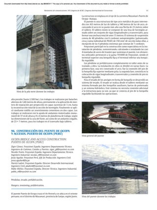 Resúmenes de comunicaciones. VII Congreso de ACHE. Congreso Internacional de Estructuras 13
alta presión (hasta 2.500 bar). Los trabajos se realizaron por bataches
alternos de 1,60 metros de altura, previamente a la aplicación de mor-
tero de reparación por proyección en capas sucesivas de 3 cm, hasta
la reconstrucción total de la sección de hormigón. Finalmente se apli-
có mediante rodillo un revestimiento cementoso en dos capas. Los
trabajos se realizaron con la ayuda de andamios motorizados mono-
mástil de 37 m de altura y 9 o 4 metros de plataforma de trabajo, según
las dimensiones de la cara del fuste, así como de un andamio colgado,
de 23 × 7 metros, para los trabajos en el travesaño bajo tablero.
96. CONSTRUCCIÓN DEL PUENTE DE OCOPA
Y ACCESOS. PUERTO DE OCOPA (PERÚ)
OCOPA BRIDGE AND ACCESS CONSTRUCTION:
PUERTO DE OCOPA (PERU)
Zigor Gómez. Freyssinet España. Ingeniero Departamento Técnico.
Ingeniero de Caminos, Canales y Puertos. zigor_g@freyssinet-es.com
Nicolás Trotin. Freyssinet España. Ingeniero Departamento Técnico.
Ingeniero Industrial. nicolas_t@freyssinet-es.com
Jesús Aguilar. Freyssinet Perú. Jefe de Producción. Ingeniero Civil.
jesus.aguilar@fta.pe
Patrick Ladret. Freyssinet España. Director Desarrollo Internacional.
Ingeniero Civil. pladret@freyssinet-es.com
Pablo Vílchez. Freyssinet España. Director Técnico. Ingeniero Industrial.
pablo_v@freyssinet-es.com
Péndolas, tesado, prefabricación.
Hangers, tensioning, prefabrication.
El puente Puerto de Ocopa cruza el río Perené y se ubica en el oriente
peruano, en el distrito de Mazamari, provincia de Satipo, región Junin.
Vista de la pila norte durante los trabajos
La estructura se emplaza en el eje de la carretera Mazamari-Puerto de
Ocopa- Atalaya.
El puente es una estructura de tipo arco metálico de paso interme-
dio con 163 metros de luz de tablero y 140 metros de luz de arco, al-
canzando el arco en su punto más alto una flecha de 23 metros sobre
el tablero. El tablero mixto se compone de una losa de hormigón ar-
mado sobre un conjunto de vigas longitudinales y transversales, para
formar una anchura total de unos 13 metros. El sistema de suspensión
consta de 40 péndolas con 6 cordones autoprotegidos (galvanizado,
cera y vaina individual de PEAD) de 150 mm2
de sección todas ellas, a
excepción de las 4 péndolas extremas que constan de 7 cordones.
Freyssinet participó en la construcción como especialista en la ins-
talación de péndolas, suministrando, calculando e instalando las casi
4 toneladas de acero de tirantes que sustentan el puente. Los elemen-
tos utilizados pertenecen a la gama 7H1000 de Freyssinet, siendo el
terminal superior una horquilla fija y el terminal inferior una horqui-
lla regulable.
Las péndolas se prefabricaron completamente en taller antes de su
traslado a obra. La instalación en obra se dividió en varias fases. La
primera fase, una vez construido el arco, fue la conexión del pin de
la horquilla fija superior mediante grúa. La segunda fase, consistía en la
colocación de vigas longitudinales, transversales y conexión de pin en
horquilla regulable.
Para el tesado de los anclajes en forma de horquilla se desarrolló un
sistema de tesado. El tesado se realiza desde el tablero mediante un
sistema formado por dos horquillas auxiliares, barras de pretensado
y un sistema hidráulico. Este sistema no necesita conexión adicional
a la estructura para su uso, ya que se conecta al pin de la horquilla
regulable facilitando las operaciones.
Vista general del puente
Vista del puente durante los trabajos
Document downloaded from http://www.elsevier.es, day 21/06/2017. This copy is for personal use. Any transmission of this document by any media or format is strictly prohibited.
Document downloaded from http://www.elsevier.es, day 03/07/2017. This copy is for personal use. Any transmission of this document by any media or format is strictly prohibited.
Document downloaded from http://www.elsevier.es, day 03/07/2017. This copy is for personal use. Any transmission of this document by any media or format is strictly prohibited.
Document downloaded from http://www.elsevier.es, day 13/07/2017. This copy is for personal use. Any transmission of this document by any media or format is strictly prohibited.
Document downloaded from http://www.elsevier.es, day 13/07/2017. This copy is for personal use. Any transmission of this document by any media or format is strictly prohibited.
 