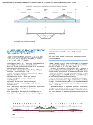 Resúmenes de comunicaciones. VII Congreso de ACHE. Congreso Internacional de Estructuras 29
133. ADECUACIÓN DEL PROCESO CONSTRUCTIVO
DEL NUEVO PUENTE DE PUMAREJO
EN BARRANQUILLA, COLOMBIA
MODIFICATION CONSTRUCTION SEQUENCE CABLE
STAYED BRIDGE OF THE NEW PUMAREJO BRIDGE
IN BARRANQUILLA, COLOMBIA
Rüdiger Spengler Spengler. Sacyr Construcción. Coordinación Diseño
Estructural. Ingeniero de Caminos. rspengler@sacyr.com
David Ordín Barrabes. Sacyr Construcción. Jefe Oficina Técnica Obra.
Ingeniero Industrial. dordin@sacyr.com
Juan Pablo Durán Ruiz. Sacyr Construcción. Director de Proyecto.
Ingeniero de Caminos. jduran@sacyr.com
David Ruiz Melo. Consorcio SES. Especialista estructural. Ingeniero
de Caminos. dmelo@consorcioses.com
Agustín Redero García. Sacyr Construcción. Ingeniero
Departamento Ingeniería Obra Civil. Ingeniero Civil.
aredero@sacyr.com
Rafael Guillén Carmona. Sacyr Construcción. Director
de Métodos, Tecnología e Innovación. Ingeniero de Caminos.
rguillen@sacyr.com
Fátima Calderón Zurita. Sacyr Construcción. Ingeniera Departamento
Métodos, Tecnología e Innova. Ingeniera de Caminos.
fcalderon@sacyr.com
Raquel Caballero Jaraiz. Sacyr Construcción. Jefa Departamento
Ingeniería Obra Civil. Ingeniera de Caminos. rcaballero@sacyr.com
Alzado y sección del puente del Mersey
Alzado puente principal
Puente atirantado, autocimbra, carros, cajón de hormigón
pretensado.
Cable stayed bridge, movable scaffold system, form traveller, concrete
prestressed box girder.
El Nuevo Puente de Pumarejo sobre el río Magdalena en Barranquilla
tiene una longitud de 2.173 m repartida en un tramo central atiranta-
do de 800 m y viaductos de acceso de 618 m y 755 m.
El proyecto de licitación del consorcio ECOPUENTES consideró la
construcción del puente completo mediante dovelas prefabricadas de
sección completa. Analizando dicho proceso constructivo en detalle
teniendo en cuenta tanto los condicionantes económicos y locales
como el plazo exigido por el INVIAS (Instituto Nacional de Vías), se
decidió estudiar otras alternativas constructivas.
Con el fin de minimizar el plazo de ejecución del puente y optimi-
zando los recursos económicos, se llegó a la conclusión que la solución
óptima es construir los vanos de accesos con una autocimbra y un
carro de alas correspondiente y los vanos atirantados con carro de
avance y carro de alas.
La decisión de construir los accesos con autocimbra implicó modi-
ficar ligeramente tanto las luces de los vanos de acceso como la con-
figuración de los entronques y garantizando de esta manera el uso de
autocimbra para todos los vanos aparte del primer vano en la margen
izquierda.
Document downloaded from http://www.elsevier.es, day 21/06/2017. This copy is for personal use. Any transmission of this document by any media or format is strictly prohibited.
Document downloaded from http://www.elsevier.es, day 03/07/2017. This copy is for personal use. Any transmission of this document by any media or format is strictly prohibited.
Document downloaded from http://www.elsevier.es, day 03/07/2017. This copy is for personal use. Any transmission of this document by any media or format is strictly prohibited.
Document downloaded from http://www.elsevier.es, day 13/07/2017. This copy is for personal use. Any transmission of this document by any media or format is strictly prohibited.
Document downloaded from http://www.elsevier.es, day 13/07/2017. This copy is for personal use. Any transmission of this document by any media or format is strictly prohibited.
 