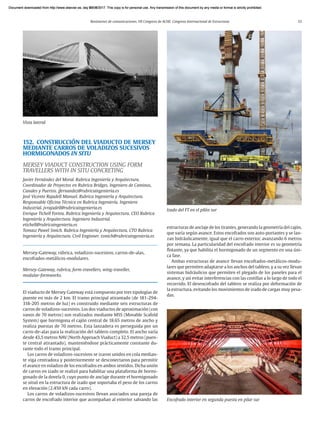 Resúmenes de comunicaciones. VII Congreso de ACHE. Congreso Internacional de Estructuras 33
152. CONSTRUCCIÓN DEL VIADUCTO DE MERSEY
MEDIANTE CARROS DE VOLADIZOS SUCESIVOS
HORMIGONADOS IN SITU
MERSEY VIADUCT CONSTRUCTION USING FORM
TRAVELLERS WITH IN SITU CONCRETING
Javier Fernández del Moral. Rubrica Ingeniería y Arquitectura.
Coordinador de Proyectos en Rubrica Bridges. Ingeniero de Caminos,
Canales y Puertos. jfernandez@rubricaingenieria.es
José Vicente Rajadell Manuel. Rubrica Ingeniería y Arquitectura.
Responsable Oficina Técnica en Rubrica Ingeniería. Ingeniero
Industrial. jvrajadell@rubricaingenieria.es
Enrique Tichell Fortea. Rubrica Ingeniería y Arquitectura. CEO Rubrica
Ingeniería y Arquitectura. Ingeniero Industrial.
etichell@rubricaingenieria.es
Tomasz Pawel Smich. Rubrica Ingeniería y Arquitectura. CTO Rubrica
Ingeniería y Arquitectura. Civil Enginner. tsmich@rubricaingenieria.es
Mersey-Gateway, rúbrica, voladizos-sucesivos, carros-de-alas,
encofrados-metálicos-modulares.
Mersey-Gateway, rubrica, form-travellers, wing-traveller,
modular-formworks.
El viaducto de Mersey Gateway está compuesto por tres tipologías de
puente en más de 2 km. El tramo principal atirantado (de 181-294-
318-205 metros de luz) es construido mediante seis estructuras de
carros de voladizos-sucesivos. Los dos viaductos de aproximación (con
vanos de 70 metros) son realizados mediante MSS (Movable Scafold
System) que hormigona el cajón central de 18.65 metros de ancho y
realiza puestas de 70 metros. Esta lanzadera es perseguida por un
carro-de-alas para la realización del tablero completo. El ancho varía
desde 43,5 metros NAV (North Approach Viaduct) a 32,5 metros (puen-
te central atirantado), manteniéndose prácticamente constante du-
rante todo el tramo principal.
Los carros de voladizos-sucesivos se izaron unidos en cola median-
te viga centradora y posteriormente se desconectaron para permitir
el avance en voladizo de los encofrados en ambos sentidos. Dicha unión
de carros en izado se realizó para habilitar una plataforma de hormi-
gonado de la dovela 0, cuyo punto de anclaje durante el hormigonado
se situó en la estructura de izado que soportaba el peso de los carros
en elevación (2.450 kN cada carro).
Los carros de voladizos-sucesivos llevan asociados una pareja de
carros de encofrado interior que acompañan al exterior salvando las
Vista lateral
Izado del FT en el pilón sur
estructuras de anclaje de los tirantes, generando la geometría del cajón,
que varía según avance. Estos encofrados son auto-portantes y se lan-
zan hidráulicamente, igual que el carro exterior, avanzando 6 metros
por semana. La particularidad del encofrado interior es su geometría
flotante, ya que habilita el hormigonado de un segmento en una úni-
ca fase.
Ambas estructuras de avance llevan encofrados-metálicos-modu-
lares que permiten adaptarse a los anchos del tablero, y a su vez llevan
sistemas hidráulicos que permiten el plegado de los paneles para el
avance, y así evitar interferencias con las costillas a lo largo de todo el
recorrido. El desencofrado del tablero se realiza por deformación de
la estructura, evitando los movimientos de izado de cargas muy pesa-
das.
Encofrado interior en segunda puesta en pilar sur
Document downloaded from http://www.elsevier.es, day 21/06/2017. This copy is for personal use. Any transmission of this document by any media or format is strictly prohibited.
Document downloaded from http://www.elsevier.es, day 03/07/2017. This copy is for personal use. Any transmission of this document by any media or format is strictly prohibited.
Document downloaded from http://www.elsevier.es, day 03/07/2017. This copy is for personal use. Any transmission of this document by any media or format is strictly prohibited.
Document downloaded from http://www.elsevier.es, day 13/07/2017. This copy is for personal use. Any transmission of this document by any media or format is strictly prohibited.
Document downloaded from http://www.elsevier.es, day 13/07/2017. This copy is for personal use. Any transmission of this document by any media or format is strictly prohibited.
 