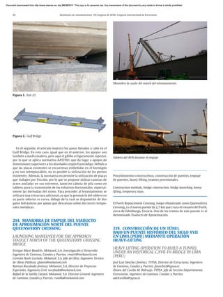 42 Resúmenes de comunicaciones. VII Congreso de ACHE. Congreso Internacional de Estructuras
En el segundo, el artículo muestra los pasos llevados a cabo en el
Gulf Bridge. En este caso, igual que en el anterior, los apoyos son
también a media madera, pero aquí el gálibo es ligeramente superior,
por lo que se aplica normativa AASTHO, que da lugar a apoyos de
dimensiones superiores a los diseñados según Eurocódigo. Debido a
que las placas existentes se encuentran embebidas en el hormigón
y no son reemplazables, no es posible la utilización de los pernos
existentes. Además, la normativa no permite la utilización de placas
que trabajen por fricción, por lo que se propone utilizar camisas de
acero ancladas en sus extremos, tanto en cabeza de pila como en
tablero, para la transmisión de los esfuerzos horizontales, especial-
mente las derivadas del sismo. Para proceder al levantamiento se
utilizará una estructura adicional, ya que la geometría del tablero en
su parte inferior es curva, debajo de la cual se dispondrán de dos
gatos hidráulicos por apoyo que descansan sobre dos torres tempo-
rales metálicas.
214. MANIOBRA DE EMPUJE DEL VIADUCTO
DE APROXIMACIÓN NORTE DEL PUENTE
QUEENSFERRY CROSSING
LAUNCHING MANEUVER FOR THE APPROACH
VIADUCT NORTH OF THE QUEENSFERRY CROSSING
BRIDGE
Enrique Martí Bandrés. Mekano4, S.A. Investigación y Desarrollo.
Ingeniero de Caminos, Canales y Puertos. emarti@mekano4.com
Germán Barés Lucindo. Mekano4, S.A. Jefe de Obra. Ingeniero Técnico
de Obras Públicas. gbares@mekano4.com
Raimon Rucabado Jiménez. Mekano4, S.A. Director de Proyectos
Especiales. Ingeniero Civil. rucabado@mekano4.com
Rafael de la Sotilla Clarasó. Mekano4, S.A. Director General. Ingeniero
de Caminos, Canales y Puertos. rsotilla@mekano4.com
Procedimientos constructivos, construcción de puentes, empuje
de puentes, heavy lifting, tirantes provisionales.
Construction methods, bridge construction, bridge launching, heavy
lifting, temporary stays.
El Forth Replacement Crossing, luego rebautizado como Queensferry
Crossing, es el nuevo puente de 2,7 km que cruza el estuario del Forth,
cerca de Edimburgo, Escocia. Uno de los tramos de este puente es el
denominado Viaducto de Aproximación.
219. CONSTRUCCIÓN DE UN TÚNEL
BAJO UN PUENTE HISTÓRICO DEL SIGLO XVII
EN LIMA (PERÚ) MEDIANTE OPERACIÓN
HEAVY-LIFTING
HEAVY LIFTING OPERATION TO BUILD A TUNNEL
UNDER AN HISTORICAL C.XVII-TH BRIDGE IN LIMA
(PERU)
José Luis Sánchez Jiménez. TYPSA. Director de Estructuras. Ingeniero
de Caminos, Canales y Puertos. jlsanchez@typsa.es
Álvaro del Cuvillo M. Ridruejo. TYPSA. Jefe de Sección Departamento
Estructuras. Ingeniero de Caminos, Canales y Puertos.
adelcuvillo@typsa.es
Figura 2. Gulf Bridge
Figura 1. Exit 23
Maniobra de izado del mástil del atirantamiento
Tablero del AVN durante el empuje
Document downloaded from http://www.elsevier.es, day 21/06/2017. This copy is for personal use. Any transmission of this document by any media or format is strictly prohibited.
Document downloaded from http://www.elsevier.es, day 03/07/2017. This copy is for personal use. Any transmission of this document by any media or format is strictly prohibited.
Document downloaded from http://www.elsevier.es, day 03/07/2017. This copy is for personal use. Any transmission of this document by any media or format is strictly prohibited.
Document downloaded from http://www.elsevier.es, day 13/07/2017. This copy is for personal use. Any transmission of this document by any media or format is strictly prohibited.
Document downloaded from http://www.elsevier.es, day 13/07/2017. This copy is for personal use. Any transmission of this document by any media or format is strictly prohibited.
 