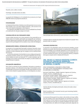 Resúmenes de comunicaciones. VII Congreso de ACHE. Congreso Internacional de Estructuras 47
Pasarela, acero, cables cerrados.
Footbridge, steel, fully locked coil cables.
La pasarela de Zabalgana es el resultado de un concurso en el que
FHECOR realizó una propuesta basada en:
FUNCIONALIDAD
La implantación permite el mínimo recorrido peatonal, con un acceso
único desde el sur, cerca del Colegio existente, y dos accesos en la
zona norte donde la demanda es más dispersa.
Los requisitos del gálibo ferroviario y de accesibilidad han llevado
a la realización de una gran rampa en el norte.
CONSTRUCCIÓN DE UNA TOPOGRAFÍA VERDE
La gran rampa necesaria en la zona noroeste se ha construido en su
mayor parte en terraplén, generando una topografía que protege y
aísla las edificaciones próximas del tráfico ferroviario y que crea un
espacio verde, prolongación de las amplias zonas verdes de Zabalgana.
MINIMIZACIÓN FORMAL: OPTIMIZACIÓN ESTRUCTURAL
La pasarela se ha proyectado buscando la mínima intrusión visual.
Para ello se ha evitado la construcción de elementos de gran porte,
creando un único elemento que no compite con las construcciones
del entorno.
La estructura principal se ha diseñado con una configuración geomé-
tricamente sencilla, acorde con la actuación urbanística de la zona,
con un tablero en acero con forma de “U” y canto constante, que se
prolonga en los tramos estructurales de rampas y escalera dando una
unidad formal al conjunto.
INTEGRACIÓN URBANÍSTICA
Para evitar la creación de zonas marginales, frecuentes en puentes y
pasarelas urbanas, se ha liberado la zona bajo el desembarco norte,
creando bajo la estructura una posible zona de esparcimiento. En esta
zona se han evitado los apoyos directos, y se ha dispuesto un atiran-
tamiento inferior sencillo que proporciona el efecto de “posado” de la
pasarela sobre sus apoyos.
FACILIDAD CONSTRUCTIVA
La pasarela se ha planteado como una estructura metálica, ya que
presenta una menor afección durante su construcción con el ferroca-
rril. El ensamblaje se ha realizado apoyando el tramo principal en la
zona sur y conectándolo a la estructura de meseta y rampas de la zo-
na norte mediante dos grúas, con una ocupación mínima y temporal
del espacio situado entre el vallado del ferrocarril.
240. ENLACE A 2 NIVELES MEDIANTE GLORIETA
ELEVADA DE TABLERO DE HORMIGÓN
ALIGERADO PRETENSADO EN EL CONCELLO
DE ARTEIXO, A CORUÑA
POST-TENSIONED CONCRETE STRUCTURE
IN TWO-LEVEL ROUNDABOUT INTERSECTION
IN ARTEIXO (A CORUÑA)
Jesús José Corbal Álvarez. TEMHA. Ingeniero. Ingeniero de Caminos,
Canales y Puertos. corbal@temha.com
José Antonio González Meijide. TEMHA. Ingeniero. Ingeniero
de Caminos, Canales y Puertos. meijide@temha.com
Alberto Esteban Castrillejo. TEMHA. Ingeniero. Ingeniero de Caminos,
Canales y Puertos. esteban@temha.com
Arturo Antón Casado. TEMHA. Ingeniero. Ingeniero de Caminos,
Canales y Puertos. anton@temha.com
Glorieta elevada, hormigón pretensado, cámara de tesado, enlace
a dos niveles.
Raised roundabout, Post-tensioned concrete, post-tensioning chamber,
two-level intersection.
La estructura forma parte de un enlace a dos niveles en el que conflu-
yen seis ramales, de los que únicamente tres permiten el acceso al
nivel superior. El nivel superior está formado por una glorieta elevada
y tres rampas de acceso que se resuelve mediante una única estruc-
tura hiperestática de tablero de hormigón pretensado aligerado sin
Vano principal sobre el ferrocarril, y vanos extremos en rampa y escalera
Acceso a la pasarela desde la rampa noroeste
Document downloaded from http://www.elsevier.es, day 21/06/2017. This copy is for personal use. Any transmission of this document by any media or format is strictly prohibited.
Document downloaded from http://www.elsevier.es, day 03/07/2017. This copy is for personal use. Any transmission of this document by any media or format is strictly prohibited.
Document downloaded from http://www.elsevier.es, day 03/07/2017. This copy is for personal use. Any transmission of this document by any media or format is strictly prohibited.
Document downloaded from http://www.elsevier.es, day 13/07/2017. This copy is for personal use. Any transmission of this document by any media or format is strictly prohibited.
Document downloaded from http://www.elsevier.es, day 13/07/2017. This copy is for personal use. Any transmission of this document by any media or format is strictly prohibited.
 