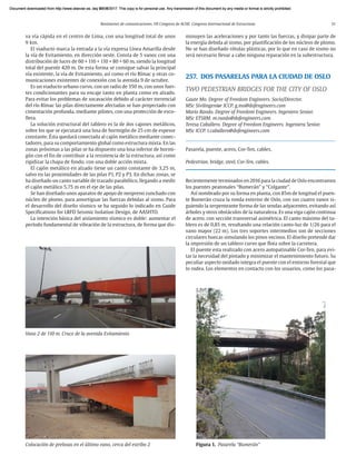 Resúmenes de comunicaciones. VII Congreso de ACHE. Congreso Internacional de Estructuras 51
va vía rápida en el centro de Lima, con una longitud total de unos
9 km.
El viaducto marca la entrada a la vía expresa Línea Amarilla desde
la vía de Evitamiento, en dirección oeste. Consta de 5 vanos con una
distribución de luces de 60 + 110 + 110 + 80 + 60 m, siendo la longitud
total del puente 420 m. De esta forma se consigue salvar la principal
vía existente, la vía de Evitamiento, así como el río Rímac y otras co-
municaciones existentes de conexión con la avenida 9 de octubre.
Es un viaducto urbano curvo, con un radio de 350 m, con unos fuer-
tes condicionantes para su encaje tanto en planta como en alzado.
Para evitar los problemas de socavación debido al carácter torrencial
del río Rímac las pilas directamente afectadas se han proyectado con
cimentación profunda, mediante pilotes, con una protección de esco-
llera.
La solución estructural del tablero es la de dos cajones metálicos,
sobre los que se ejecutará una losa de hormigón de 25 cm de espesor
constante. Ésta quedará conectada al cajón metálico mediante conec-
tadores, para su comportamiento global como estructura mixta. En las
zonas próximas a las pilas se ha dispuesto una losa inferior de hormi-
gón con el fin de contribuir a la resistencia de la estructura, así como
rigidizar la chapa de fondo, con una doble acción mixta.
El cajón metálico en alzado tiene un canto constante de 3,25 m,
salvo en las proximidades de las pilas P1, P2 y P3. En dichas zonas, se
ha diseñado un canto variable de trazado parabólico, llegando a medir
el cajón metálico 5,75 m en el eje de las pilas.
Se han diseñado unos aparatos de apoyo de neopreno zunchado con
núcleo de plomo, para amortiguar las fuerzas debidas al sismo. Para
el desarrollo del diseño sísmico se ha seguido lo indicado en Guide
Specifications for LRFD Seismic Isolation Design, de AASHTO.
La intención básica del aislamiento sísmico es doble: aumentar el
período fundamental de vibración de la estructura, de forma que dis-
minuyen las aceleraciones y por tanto las fuerzas, y disipar parte de
la energía debida al sismo, por plastificación de los núcleos de plomo.
No se han diseñado rótulas plásticas, por lo que en caso de sismo no
será necesario llevar a cabo ninguna reparación en la subestructura.
257. DOS PASARELAS PARA LA CIUDAD DE OSLO
TWO PEDESTRIAN BRIDGES FOR THE CITY OF OSLO
Gaute Mo. Degree of Freedom Engineers. Socio/Director.
MSc Sivilingeniør ICCP. g.mo@dofengineers.com
Mario Rando. Degree of Freedom Engineers. Ingeniero Senior.
MSc ETSIIM. m.rando@dofengineers.com
Teresa Caballero. Degree of Freedom Engineers. Ingeniera Senior.
MSc ICCP. t.caballero@dofengineers.com
Pasarela, puente, acero, Cor-Ten, cables.
Pedestrian, bridge, steel, Cor-Ten, cables.
Recientemente terminados en 2016 para la ciudad de Oslo encontramos
los puentes peatonales “Bumerán” y “Colgante”.
Así nombrado por su forma en planta, con 85m de longitud el puen-
te Bumerán cruza la ronda exterior de Oslo, con sus cuatro vanos si-
guiendo la serpenteante forma de las sendas adyacentes, evitando así
árboles y otros obstáculos de la naturaleza. Es una viga cajón continua
de acero, con sección transversal asimétrica. El canto máximo del ta-
blero es de 0,85 m, resultando una relación canto-luz de 1/26 para el
vano mayor (22 m). Los tres soportes intermedios son de secciones
circulares huecas simulando los pinos vecinos. El diseño pretende dar
la impresión de un tablero curvo que flota sobre la carretera.
El puente esta realizado con acero autopatinable Cor-Ten, para evi-
tar la necesidad del pintado y minimizar el mantenimiento futuro. Su
peculiar aspecto oxidado integra el puente con el entorno forestal que
lo rodea. Los elementos en contacto con los usuarios, como los pasa-
Colocación de prelosas en el último vano, cerca del estribo 2
Vano 2 de 110 m. Cruce de la avenida Evitamiento
Figura 1. Pasarela “Bumerán”
Document downloaded from http://www.elsevier.es, day 21/06/2017. This copy is for personal use. Any transmission of this document by any media or format is strictly prohibited.
Document downloaded from http://www.elsevier.es, day 03/07/2017. This copy is for personal use. Any transmission of this document by any media or format is strictly prohibited.
Document downloaded from http://www.elsevier.es, day 03/07/2017. This copy is for personal use. Any transmission of this document by any media or format is strictly prohibited.
Document downloaded from http://www.elsevier.es, day 13/07/2017. This copy is for personal use. Any transmission of this document by any media or format is strictly prohibited.
Document downloaded from http://www.elsevier.es, day 13/07/2017. This copy is for personal use. Any transmission of this document by any media or format is strictly prohibited.
 