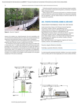52 Resúmenes de comunicaciones. VII Congreso de ACHE. Congreso Internacional de Estructuras
manos y los solados son, respectivamente, de acero inoxidable y de
un revestimiento antideslizante de un color claro, proporcionando una
experiencia más placentera tanto a ciclistas como a viandantes.
El puente colgante tiene 36 m de longitud cruza y por encima de un
pequeño valle ribereño cercano a ronda exterior de Oslo.
Los elementos estructurales principales que soportan el tablero de
2 m de ancho son 2 × 2 cables tipo locked-coil, que forman una suave
parábola entre los estribos. Para transmitir las cargas del tablero y
barandillas se ha diseñado un entramado de acero formado por vigas
transversales cada 1,5 m, perfiles en L en los bordes y en diagonales.
Estos elementos proporcionan además la rigidez horizontal necesaria
al tablero. Los estribos de hormigón se han anclado en la roca para
compensar el tiro de las catenarias.
El diseño pretende maximizar el uso de elementos ligeros prefabri-
cados, para facilitar la ejecución del puente y minimizar el impacto
sobre el entorno natural.
Dada la ligereza de la estructura del puente se estudiaron durante
la fase de diseño las aceleraciones debidas a las vibraciones inducidas
por los peatones, y de este modo evaluar el nivel de confort de los
usuarios de la pasarela.
263. PUENTE PEATONAL SOBRE EL RÍO SINÚ
PEDESTRIAN FOOTBRIDGE OVER THE SINÚ RIVER
Carlos García Acón. Esteyco S.A.P. Director General. Ingeniero
de Caminos, Canales y Puertos. cgarcia@esteyco.com
Andreu Estany Serra. Esteyco S.A.P. Responsable del Departamento
de Arquitectura de ES. Arquitecto. andreu@esteyco.com
Miguel Bañares Dorado. Esteyco, S.A.P. Director Técnico. Ingeniero
de Caminos, Canales y Puertos. miguel.banares@esteyco.com
Javier Nieto Calduch. Esteyco, S.A.P. Responsable del Departamento
de Ingeniería del Ter. Ingeniero de Caminos, Canales y Puertos.
javier.nieto@esteyco.com
Roser Valls Vidal. Esteyco, S.A.P. Ingeniera. Ingeniera de Caminos,
Canales y Puertos. roser.valls@esteyco.com
Pasarela, colgante, Montería, Colombia.
Footbridge, suspended, Montería, Colombia.
La nueva pasarela peatonal pretende establecer una nueva conexión
entre las riberas del río Sinú emplazada en el centro urbano de Mon-
Figura 2. Pasarela “Colgante”
Sección tipo pasarela peatonal
Document downloaded from http://www.elsevier.es, day 21/06/2017. This copy is for personal use. Any transmission of this document by any media or format is strictly prohibited.
Document downloaded from http://www.elsevier.es, day 03/07/2017. This copy is for personal use. Any transmission of this document by any media or format is strictly prohibited.
Document downloaded from http://www.elsevier.es, day 03/07/2017. This copy is for personal use. Any transmission of this document by any media or format is strictly prohibited.
Document downloaded from http://www.elsevier.es, day 13/07/2017. This copy is for personal use. Any transmission of this document by any media or format is strictly prohibited.
Document downloaded from http://www.elsevier.es, day 13/07/2017. This copy is for personal use. Any transmission of this document by any media or format is strictly prohibited.
 