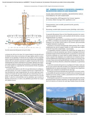 54 Resúmenes de comunicaciones. VII Congreso de ACHE. Congreso Internacional de Estructuras
y alcanza los 4,0 m en la clave. En la parte donde la sección del arco
se divide en dos, éstas se arriostran con vigas rígidas cada 8 m coinci-
diendo con las péndolas. El diseño de esta singular sección responde
tanto a aspectos formales como estructurales, puesto que el desdobla-
miento del arco permite aumentar la rigidez transversal del mismo
manteniendo un ancho contenido en el arranque. Además este esque-
ma implica duplicar los planos de las péndolas e inclinarlas ligeramen-
te lo que mejora su capacidad de arriostramiento frente al pandeo
transversal del arco.
La anchura del tablero es de 30 m lo que determina la configura-
ción del mismo, en la que el trabajo transversal es importante. Se
han diseñado dos vigas longitudinales de sección cajón que mate-
rializan el tirante de tracción propio del arco bowstring. Estos ca-
jones se unen mediante vigas metálicas transversales de sección
doble T cada 8 m coincidiendo con las péndolas, que resisten la
flexión transversal y se unen a las péndolas para llevar las cargas
del tablero al arco.
267. FORMAS FLUIDAS Y EFICIENTES: PASARELA
BICONTENTIO SINUS EN SAN SEBASTIÁN
FLUID AND EFFICIENT SHAPES: BICONTENTIO SINUS
FOOTBRIDGE IN SAN SEBASTIÁN
Mario Guisasola Ron. ANTA Ingeniería Civil. Gerente. Ingeniero
de Caminos. Máster Ouvrages d’Art. mgr@anta-ic.com
Empotramiento, canto variable, parametrización, pasarela,
superficie reglada.
Restraining, variable depth, parameterization, footbridge, ruled surface.
La pasarela Bicontentio Sinus en San Sebastián presenta tres vanos:
uno principal de 62,6 metros, y dos auxiliares de 2,8 metros, con una
longitud total de 71,1 metros.
El puente es la aplicación de un prototipo paramétrico prediseñado
por ANTA, y reemplaza una pasarela de vigas de hormigón de menor
longitud y con un pilar central sobre el río Urumea, que presentaba
un gálibo hidráulico insuficiente.
El puente se encuentra biempotrado elásticamente. Ello se logra
emplazando dos ejes de apoyos simples en cada estribo que origina
un par de reacciones comprimidas - traccionadas.
La topografía existente establece las condiciones de apoyo de la
estructura, y la ley de momentos que solicita la tipología estructural
resultante inspira la forma final del puente. La pasarela se conecta con
el terreno mediante un suave talud en ambas márgenes. Se estimó
como la opción más adaptada a las condiciones de contorno una es-
tructura doblemente empotrada en estribos ocultos en el terreno. Una
vez que el tipo estructural quedó definido, la ley de momentos flecto-
res originó una forma eficiente y fluida bien adaptada a la geometría
del lugar.
La sección resistente del puente es un polígono de 5 lados. Cada uno
de sus cinco vértices describe una fibra curva que genera la geometría
longitudinal de los cajones principales. Así se originan cinco superficies
regladas que componen la volumetría de cada viga.
El material estructural utilizado para la pasarela es el acero cortén.
La barandilla del puente presenta un diseño neto y transparente con
soportes de acero cortén, y cables y pasamanos de acero inoxidable
como contrapunto luminoso.
El drenaje de la pasarela se encuentra íntimamente ligado al diseño
del puente desde el primer momento. Las aguas pluviales son recogi-
das en el exterior y el interior de cada viga. Amabas líneas de drenaje
Vista aérea del puente sobre el río Ebro en Logroño
Sección transversal del puente arco por la clave
Pasarela Bicontentio Sinus en San Sebastián. Vista General
Document downloaded from http://www.elsevier.es, day 21/06/2017. This copy is for personal use. Any transmission of this document by any media or format is strictly prohibited.
Document downloaded from http://www.elsevier.es, day 03/07/2017. This copy is for personal use. Any transmission of this document by any media or format is strictly prohibited.
Document downloaded from http://www.elsevier.es, day 03/07/2017. This copy is for personal use. Any transmission of this document by any media or format is strictly prohibited.
Document downloaded from http://www.elsevier.es, day 13/07/2017. This copy is for personal use. Any transmission of this document by any media or format is strictly prohibited.
Document downloaded from http://www.elsevier.es, day 13/07/2017. This copy is for personal use. Any transmission of this document by any media or format is strictly prohibited.
 