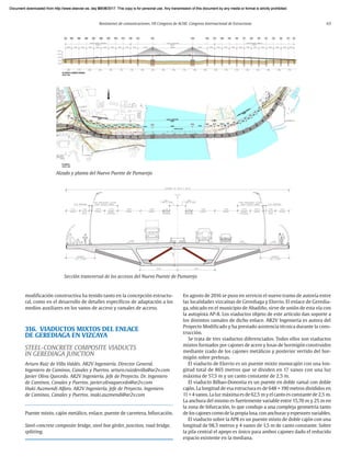 Resúmenes de comunicaciones. VII Congreso de ACHE. Congreso Internacional de Estructuras 63
modificación constructiva ha tenido tanto en la concepción estructu-
ral, como en el desarrollo de detalles específicos de adaptación a los
medios auxiliares en los vanos de acceso y ramales de acceso.
316. VIADUCTOS MIXTOS DEL ENLACE
DE GEREDIAGA EN VIZCAYA
STEEL-CONCRETE COMPOSITE VIADUCTS
IN GEREDIAGA JUNCTION
Arturo Ruiz de Villa Valdés. AR2V Ingeniería. Director General.
Ingeniero de Caminos, Canales y Puertos. arturo.ruizdevilla@ar2v.com
Javier Oliva Quecedo. AR2V Ingeniería. Jefe de Proyecto. Dr. Ingeniero
de Caminos, Canales y Puertos. javier.olivaquecedo@ar2v.com
Iñaki Auzmendi Alfaro. AR2V Ingeniería. Jefe de Proyecto. Ingeniero
de Caminos, Canales y Puertos. inaki.auzmendi@ar2v.com
Puente mixto, cajón metálico, enlace, puente de carretera, bifurcación.
Steel-concrete composite bridge, steel box girder, junction, road bridge,
splitting.
En agosto de 2016 se puso en servicio el nuevo tramo de autovía entre
las localidades vizcaínas de Gerediaga y Elorrio. El enlace de Geredia-
ga, ubicado en el municipio de Abadiño, sirve de unión de esta vía con
la autopista AP-8. Los viaductos objeto de este artículo dan soporte a
los distintos ramales de dicho enlace. AR2V Ingeniería es autora del
Proyecto Modificado y ha prestado asistencia técnica durante la cons-
trucción.
Se trata de tres viaductos diferenciados. Todos ellos son viaductos
mixtos formados por cajones de acero y losas de hormigón construidos
mediante izado de los cajones metálicos y posterior vertido del hor-
migón sobre prelosas.
El viaducto de Elorrio es un puente mixto monocajón con una lon-
gitud total de 865 metros que se dividen en 17 vanos con una luz
máxima de 57,5 m y un canto constante de 2,5 m.
El viaducto Bilbao-Donostia es un puente en doble ramal con doble
cajón. La longitud de esa estructura es de 648 + 190 metros divididos en
11 + 4 vanos. La luz máxima es de 62,5 m y el canto es constante de 2,5 m.
La anchura del mismo es fuertemente variable entre 15,70 m y 25 m en
la zona de bifurcación, lo que condujo a una compleja geometría tanto
de los cajones como de la propia losa, con anchuras y espesores variables.
El viaducto sobre la AP8 es un puente mixto de doble cajón con una
longitud de 98,5 metros y 4 vanos de 1,5 m de canto constante. Sobre
la pila central el apoyo es único para ambos cajones dado el reducido
espacio existente en la mediana.
Alzado y planta del Nuevo Puente de Pumarejo
Sección transversal de los accesos del Nuevo Puente de Pumarejo
Document downloaded from http://www.elsevier.es, day 21/06/2017. This copy is for personal use. Any transmission of this document by any media or format is strictly prohibited.
Document downloaded from http://www.elsevier.es, day 03/07/2017. This copy is for personal use. Any transmission of this document by any media or format is strictly prohibited.
Document downloaded from http://www.elsevier.es, day 03/07/2017. This copy is for personal use. Any transmission of this document by any media or format is strictly prohibited.
Document downloaded from http://www.elsevier.es, day 13/07/2017. This copy is for personal use. Any transmission of this document by any media or format is strictly prohibited.
Document downloaded from http://www.elsevier.es, day 13/07/2017. This copy is for personal use. Any transmission of this document by any media or format is strictly prohibited.
 