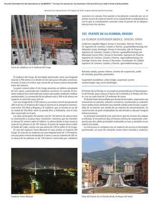 Resúmenes de comunicaciones. VII Congreso de ACHE. Congreso Internacional de Estructuras 69
El viaducto del Corgo, de hormigón pretensado, tiene una longitud
total de 2.796 metros y se divide en tres sub-pasos elevados continuos,
el oeste, el este y el centro, que consta de un tramo central atirantado
entre dos pilonos.
La parte central sobre el río Corgo presenta un tablero atirantado
de tres vanos, construido por voladizos sucesivos en consola. El res-
tante viaducto fue construido por tramos ejecutados mediante cimbras
autolanzables. La coronación de los pilonos está a 300 m de altura con
respecto al nivel del cauce del río.
Con una longitud de 2.796 metros y un tramo central atirantado de
300 m de luz, el Viaducto de Corgo se inserta en la autopista Trasmon-
tana entre Vila Real y Bragança. El viaducto, que se levanta al sur de
la ciudad de Vila Real, entre la parada Dies y Folhadela, será el más
alto construido en el país.
Las pilas principales del puente son de 134 metros de altura entre
la cimentación y la placa base (inclusive), mientras que los mástiles
se elevan 63 metros sobre el tablero. La altura desde la base hasta la
cima de los pilonos es de 197 metros. El punto de mayor altura sobre
el fondo del valle, cuenta con una altura de 230 m sobre el río Corgo.
El caso del viaducto Trans-Rhumel es muy similar al viaducto del
Corgo. Se trata de un viaducto con una longitud total de 1.119 metros,
con una parte central atirantada de 3 vanos y una luz máxima de 245 m.
La altura de los pilonos es de 130 metros construida por voladizos
sucesivos en consola. Este puente es localmente conocido por ser el
primer suceso de especial interés en la ciudad desde la independencia,
con lo que es comúnmente conocido como el puente de la indepen-
dencia entre los vecinos.
337. PUENTE DE LA FLORIDA, OVIEDO
LA FLORIDA SUSPENSION BRIDGE. OVIEDO, SPAIN
Guillermo Capellán Miguel. Arenas & Asociados. Director Técnico.
Dr. Ingeniero de Caminos, Canales y Puertos. gcapellan@arenasing.com
Alejandro Godoy Ansótegui. Arenas & Asociados. Jefe de Proyecto.
Ingeniero de Caminos, Canales y Puertos. agodoy@arenasing.com
Marianela García Pérez. Arenas & Asociados. Ingeniera de Proyecto.
Ingeniera de Caminos, Canales y Puertos. mgarcia@arenasing.com
Santiago Guerra Soto. Arenas & Asociados. Coordinador de Calidad.
Ingeniero de Caminos, Canales y Puertos. sguerra@arenasing.com
Rotonda volada, puente urbano, sistema de suspensión, anillo
de retenida, pasarelas peatonales.
Suspended roundabout, urban bridge, suspension system,
counterweight ring, escort footbridges.
El Puente de La Florida, es un proyecto promovido por el Ayuntamien-
to de Oviedo, para enlazar el barrio de La Florida y el Parque del Oes-
te, con un coste final de 5,9 millones de euros.
El diseño final, desarrollado por Arenas & Asociados, representa una
innovación en puentes urbanos carreteros, resolviendo la conexión
entre ambos áreas mediante una rotonda volada semicircular, suspen-
dida de su interior por medio de un sistema de atirantamiento. Su
construcción, de gran complejidad, ha sido llevada a cabo por Assignia
Infraestructuras.
La principal novedad de esta solución es que los tirantes de cuelgue
y retenida, se encuentran fijos al mismo sistema de suspensión, com-
puesto por dos cables principales realizando un lazo, y anclados en un
mástil articulado.
La estructura se completa con un viaducto de acceso en hormigón
postensado, un vano de conexión mixto entre rotonda y viaducto,
Viaducto Trans-Rhumel
Carro de voladizos en el viaducto del Corgo
Vista del Puente de La Florida desde el Parque del Oeste
Document downloaded from http://www.elsevier.es, day 21/06/2017. This copy is for personal use. Any transmission of this document by any media or format is strictly prohibited.
Document downloaded from http://www.elsevier.es, day 03/07/2017. This copy is for personal use. Any transmission of this document by any media or format is strictly prohibited.
Document downloaded from http://www.elsevier.es, day 03/07/2017. This copy is for personal use. Any transmission of this document by any media or format is strictly prohibited.
Document downloaded from http://www.elsevier.es, day 13/07/2017. This copy is for personal use. Any transmission of this document by any media or format is strictly prohibited.
Document downloaded from http://www.elsevier.es, day 13/07/2017. This copy is for personal use. Any transmission of this document by any media or format is strictly prohibited.
 