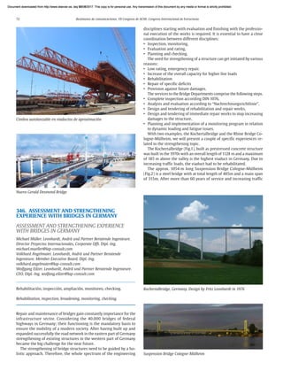 72 Resúmenes de comunicaciones. VII Congreso de ACHE. Congreso Internacional de Estructuras
346. ASSESSMENT AND STRENGTHENING
EXPERIENCE WITH BRIDGES IN GERMANY
ASSESSMENT AND STRENGTHENING EXPERIENCE
WITH BRIDGES IN GERMANY
Michael Müller. Leonhardt, Andrä und Partner Beratende Ingenieure.
Director Proyectos Internacionales, Corporate Offi. Dipl.-Ing.
michael.mueller@lap-consult.com
Volkhard Angelmaier. Leonhardt, Andrä und Partner Beratende
Ingenieure. Member Executive Board. Dipl.-Ing.
volkhard.angelmaier@lap-consult.com
Wolfgang Eilzer. Leonhardt, Andrä und Partner Beratende Ingenieure.
CEO. Dipl.-Ing. wolfang.eilzer@lap-consult.com
Rehabilitación, inspección, ampliación, monitoreo, checking.
Rehabilitation, inspection, broadening, monitoring, checking.
Repair and maintenance of bridges gain constantly importance for the
infrastructure sector. Considering the 40.000 bridges of federal
highways in Germany; their functioning is the mandatory basis to
ensure the mobility of a modern society. After having built up and
expanded successfully the road network in the eastern part of Germany
strengthening of existing structures in the western part of Germany
became the big challenge for the near future.
The strengthening of bridge structures need to be guided by a ho-
listic approach. Therefore, the whole spectrum of the engineering
disciplines starting with evaluation and finishing with the professio-
nal execution of the works is required. It is essential to have a close
coordination between different disciplines:
• Inspection, monitoring,
• Evaluation and rating,
• Planning and checking.
The need for strengthening of a structure can get initiated by various
reasons:
• Low rating, emergency repair.
• Increase of the overall capacity for higher live loads
• Rehabilitation
• Repair of specific deficits
• Provision against future damages.
The services to the Bridge Departments comprise the following steps.
• Complete inspection according DIN 1076,
• Analysis and evaluation according to “Nachrechnungsrichtlinie”,
• Design and tendering of rehabilitation and repair works,
• Design and tendering of immediate repair works to stop increasing
damages to the structure,
• Planning and implementation of a monitoring program in relation
to dynamic loading and fatigue issues.
With two examples, the Kochertalbridge and the Rhine Bridge Co-
logne-Mülheim, we will present a couple of specific experiences re-
lated to the strengthening topic.
The Kochertalbridge (Fig.1), built as prestressed concrete structure
was built in the 1970s with an overall length of 1128 m and a maximum
of 185 m above the valley is the highest viaduct in Germany. Due to
increasing traffic loads, the viaduct had to be rehabilitated.
The approx. 1054 m long Suspension Bridge Cologne-Mülheim
(Fig.2) is a steel bridge with at total length of 485m and a main span
of 315m. After more than 60 years of service and increasing traffic
Cimbra autolanzable en viaductos de aproximación
Nuevo Gerald Desmond Bridge
Suspension Bridge Cologne-Mülheim
Kochertalbridge, Germany. Design by Fritz Leonhardt in 1976
Document downloaded from http://www.elsevier.es, day 21/06/2017. This copy is for personal use. Any transmission of this document by any media or format is strictly prohibited.
Document downloaded from http://www.elsevier.es, day 03/07/2017. This copy is for personal use. Any transmission of this document by any media or format is strictly prohibited.
Document downloaded from http://www.elsevier.es, day 03/07/2017. This copy is for personal use. Any transmission of this document by any media or format is strictly prohibited.
Document downloaded from http://www.elsevier.es, day 13/07/2017. This copy is for personal use. Any transmission of this document by any media or format is strictly prohibited.
Document downloaded from http://www.elsevier.es, day 13/07/2017. This copy is for personal use. Any transmission of this document by any media or format is strictly prohibited.
 