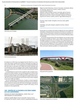 76 Resúmenes de comunicaciones. VII Congreso de ACHE. Congreso Internacional de Estructuras
El viaducto sur (AVS) tiene una longitud total de 545,25 m y se sus-
tenta sobre 6 pilas, estando las tres últimas cimentadas en el agua. Las
luces son 64 + 80 + 90 + 3 × 87 m además de un voladizo final de 48 m
que más tarde es conectado con el tablero de la parte atirantada, que
se construye por avance en voladizo sobre el agua. El perfil longitudi-
nal es un acuerdo curvo de 45.000 m de radio y una pendiente media
del 1,26%.
La metodología de construcción escogida ha sido el empuje incre-
mental de la parte metálica, con un hormigonado de la losa en fase
posterior. El peso de acero es de 2.600 t por tablero. Teniendo en cuen-
ta una previsión de 500 t para el hormigón de la doble acción mixta y
100 t de la torre de atirantamiento provisional, el peso total a empujar
era de unas 3.200 t por tablero.
Una vez completado el lanzamiento, el tablero se frenó longitudi-
nalmente y fue descendido a los apoyos permanentes. En ese momen-
to se comenzó la construcción de la losa de hormigón, realizada en
dos fases. La primera correspondiente a la parte entre almas, con los
voladizos en una segunda fase.
359. DISEÑO DE LA PASARELA DE RAOS SOBRE
LA A-67, SANTANDER
DESIGN OF RAOS FOOTBRIDGE, OVER THE A-67
MOTORWAY IN SANTANDER
Guillermo Capellán Miguel. Arenas & Asociados. Director Técnico.
Dr. Ingeniero de Caminos, Canales y Puertos. gcapellan@arenasing.com
Miguel Sacristán Montesinos. Arenas & Asociados. Coordinados Oficina
de Santander. Ingeniero de Caminos, Canales y Puertos.
msacristan@arenasing.com
Alejandro Godoy Ansótegui. Arenas & Asociados. Jefe de Proyecto.
Ingeniero de Caminos, Canales y Puertos. agodoy@arenasing.com
Marianela García Pérez. Arenas & Asociados. Ingeniera de Proyecto.
Ingeniera de Caminos, Canales y Puertos. mgarcia@arenasing.com
Pasarela, senda ciclable, tetrápodo, estructura mixta, gálibo
reducido.
Footbridge, cycle path, tetrapod, composite structure, reduced
clearance.
Enmarcado en el proyecto de Senda Ciclable del Arco de la Bahía de
Santander, la Demarcación de Carreteras del Estado en Cantabria, en-
cargó a Arenas & Asociados el diseño de una pasarela peatonal y ci-
clable que permitiese conectar los barrios de Nueva Montaña y Raos,
en Santander.
Se trata de una pasarela de 210 m de longitud, con un tramo central
de estructura metálica de 106 m y dos rampas en forma de losas de
hormigón armado de 43 y 61 m al Norte y Sur respectivamente, con
un 6% de pendiente. Las rampas y pasarela poseen una planta ligera-
mente curva para adaptarse al cruce, y producir la mínima afección a
las infraestructuras existentes manteniendo las distancias y gálibos
libres necesarios máximos posibles en el emplazamiento.
Vista aérea tras el empuje
Torres de atirantamiento
Vista aérea. Integración en el entorno
Vista general de la pasarela
Document downloaded from http://www.elsevier.es, day 21/06/2017. This copy is for personal use. Any transmission of this document by any media or format is strictly prohibited.
Document downloaded from http://www.elsevier.es, day 03/07/2017. This copy is for personal use. Any transmission of this document by any media or format is strictly prohibited.
Document downloaded from http://www.elsevier.es, day 03/07/2017. This copy is for personal use. Any transmission of this document by any media or format is strictly prohibited.
Document downloaded from http://www.elsevier.es, day 13/07/2017. This copy is for personal use. Any transmission of this document by any media or format is strictly prohibited.
Document downloaded from http://www.elsevier.es, day 13/07/2017. This copy is for personal use. Any transmission of this document by any media or format is strictly prohibited.
 