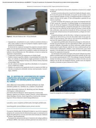 Resúmenes de comunicaciones. VII Congreso de ACHE. Congreso Internacional de Estructuras 79
• Segunda fase, actualmente en curso, realiza la asistencia técnica a
obra. Cada cambio en obra en el proyecto original, supone la apro-
bación de los diseñadores.
El cálculo de los viaductos incorporó los aspectos comunes relacio-
nados con este tipo de estructuras: fatiga y análisis dinámico, interac-
ción vía-estructura, confort de los pasajeros, análisis de tensiones de
tableros, descarrilamiento, etc. Pero además, se tuvo en cuenta las
siguientes singularidades:
• Condiciones extremas de temperatura en Arabia Saudí.
• Análisis sísmico específico debido a la proximidad de la Falla Mar
Rojo. Los cálculos se desarrollaron según parámetros sísmicos in-
cluidos en Saudi Geological Survey (SGS), Norma Sísmica Nacional
y Eurocódigo 1998.
• Uso de criterios de diseño específicos detallados en el proyecto:
Terms of Reference (TOR).
• Debido a la ausencia de regulación local en materia de HSR, los
cálculos se realizaron utilizando normas internacionales: Eurocó-
digos, AASHTO.
366. EL SISTEMA DE LANZAMIENTO DE VANOS
COMPLETOS APLICADO A LA CONSTRUCCIÓN
DEL PROYECTO SHEIKH JABER AL-AHMED
AL-SABAH
THE PRECAST FULLSPAN SYSTEM APPLIED TO THE
SHEIKH JABER AL-AHMED AL-SABAH CAUSEWAY
Aquilino Raimundo. Strukturas AS. Marketing and Sales Manager.
Civil Engineer. ar@strukturas.no
José Antonio Becerra Mosquera. Avensi Ingeniería y Construcción.
Ingeniero. Ingeniero de Caminos, Canales y Puertos. j.a.becerra@avensi.es
Daniel Rodríguez Pereiras. Avensi Ingeniería y Construcción. Gerente.
Ingeniero Técnico Industrial. daniel.rodriguez@avensi.es
Lanzadera, vanos completos prefabricados, hormigón prefabricado.
Launching girder, precast fullspan system, precast concrete.
El proyecto Sheikh Jaber Al-Ahmad Al-Sabah es uno de los mayores
proyectos de construcción de infraestructuras que se construirá en la
región del golfo pérsico con una inversión total estimada de 3 billones
de dólares, aproximadamente.
El proyecto ha sido promovido por el ministerio de trabajos públicos
de Kuwait (MPW). Esta nueva carretera generará una nueva ruta es-
tratégica que facilitará el desarrollo urbanístico al norte de la ciudad
de Kuwait.
La nueva carretera discurrirá a través de la bahía de Kuwait, unien-
do el área del puerto de Shuwaikh, en la parte sur de la bahía, con la
nueva ciudad de Subiyah, al norte. La longitud total de la calzada prin-
cipal es 36 km, de los cuales, 27 km corresponden a puentes en un
entorno marítimo.
La parte marítima del proyecto, que tiene una longitud total de
27 km, consta de 3 puentes; el Subiyah Bridge en la aproximación
norte, de 7,9 km de longitud, el Shuwaikh Bridge en la aproximación
sur, de 6,5 km de longitud, y el puente principal, de 13,5 km de longi-
tud. Entre los tres conectan las dos masas de terreno a través de dos
islas artificiales, cada una de un tamaño de 30 ha y en las que se han
incorporado infraestructuras de mantenimiento y refugios de emer-
gencia.
El puente principal, une las dos islas, e incluye un vano para la na-
vegación de 120 m de luz y 23 m de altura libre sobre el mar para fa-
cilitar el paso de barcos. Este vano es una estructura atirantada con
una torre de soporte icónica con estela de vela.
Los segmentos prefabricados del puente principal se colocarán uti-
lizando una grúa flotante con una capacidad de 2.000 t, pero para los
puentes Subiyah y Shuwaikh, no existe suficiente calado para que
pueda operar la grúa flotante, además de estar condicionado por las
restricciones ambientales. Debido a estas limitaciones, para estos
puentes, se ha decidido usar una lanzadera de vanos completos para
colocar los segmentos de puente.
Los elementos del puente principal y del puente Subiyah son todos
tableros prefabricados de hormigón pretensado estándar de 60 m de
luz y un peso aproximado de 1.725 t. Sin embargo, el puente Shuwaikh
incluye secciones en curva y rampas para los enlaces. En este caso, los
tableros son de 40 m de longitud máxima, siendo estos de longitud
variable, y teniendo un peso máximo de 1.050 t.
Canal de navegación en el viaducto principal
Lanzadera de vanos en el viaducto Subiyah
Figura 2. Vista del Viaducto 184 + 193 ya finalizado
Document downloaded from http://www.elsevier.es, day 21/06/2017. This copy is for personal use. Any transmission of this document by any media or format is strictly prohibited.
Document downloaded from http://www.elsevier.es, day 03/07/2017. This copy is for personal use. Any transmission of this document by any media or format is strictly prohibited.
Document downloaded from http://www.elsevier.es, day 03/07/2017. This copy is for personal use. Any transmission of this document by any media or format is strictly prohibited.
Document downloaded from http://www.elsevier.es, day 13/07/2017. This copy is for personal use. Any transmission of this document by any media or format is strictly prohibited.
Document downloaded from http://www.elsevier.es, day 13/07/2017. This copy is for personal use. Any transmission of this document by any media or format is strictly prohibited.
 