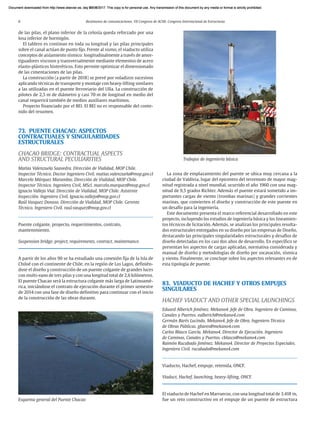 8 Resúmenes de comunicaciones. VII Congreso de ACHE. Congreso Internacional de Estructuras
de las pilas, el plano inferior de la celosía queda reforzado por una
losa inferior de hormigón.
El tablero es continuo en toda su longitud y las pilas principales
sobre el canal actúan de punto fijo. Frente al sismo, el viaducto utiliza
conceptos de aislamiento sísmico: longitudinalmente a través de amor-
tiguadores viscosos y transversalmente mediante elementos de acero
elasto-plásticos histeréticos. Esto permite optimizar el dimensionado
de las cimentaciones de las pilas.
La construcción (a partir de 2018) se prevé por voladizos sucesivos
aplicando técnicas de transporte y montaje con heavy-lifting similares
a las utilizadas en el puente ferroviario del Ulla. La construcción de
pilotes de 2,5 m de diámetro y casi 70 m de longitud en medio del
canal requerirá también de medios auxiliares marítimos.
Proyecto financiado por el BEI. El BEI no es responsable del conte-
nido del resumen.
73. PUENTE CHACAO: ASPECTOS
CONTRACTUALES Y SINGULARIDADES
ESTRUCTURALES
CHACAO BRIDGE: CONTRACTUAL ASPECTS
AND STRUCTURAL PECULIARITIES
Matías Valenzuela Saavedra. Dirección de Vialidad, MOP Chile.
Inspector Técnico. Doctor Ingeniero Civil. matias.valenzuela@mop.gov.cl
Marcelo Márquez Marambio. Dirección de Vialidad, MOP Chile.
Inspector Técnico. Ingeniero Civil, MScl. marcelo.marquez@mop.gov.cl
Ignacio Vallejo Vial. Dirección de Vialidad, MOP Chile. Asistente
Inspección. Ingeniero Civil. Ignacio.vallejo@mop.gov.cl
Raúl Vasquez Donoso. Dirección de Vialidad, MOP Chile. Gerente
Técnico. Ingeniero Civil. raul.vasquez@mop.gov.cl
Puente colgante, proyecto, requerimientos, contrato,
mantenimiento.
Suspension bridge, project, requirements, contract, maintenance.
A partir de los años 90 se ha estudiado una conexión fija de la Isla de
Chiloé con el continente de Chile, en la región de Los Lagos, definién-
dose el diseño y construcción de un puente colgante de grandes luces
con multi-vano de tres pilas y con una longitud total de 2,6 kilómetros.
El puente Chacao será la estructura colgante más larga de Latinoamé-
rica, iniciándose el contrato de ejecución durante el primer semestre
de 2014 con una fase de diseño definitivo para continuar con el inicio
de la construcción de las obras durante.
Esquema general del Puente Chacao
La zona de emplazamiento del puente se ubica muy cercana a la
ciudad de Valdivia, lugar del epicentro del terremoto de mayor mag-
nitud registrada a nivel mundial, ocurrido el año 1960 con una mag-
nitud de 9,5 grados Richter. Además el puente estará sometido a im-
portantes cargas de viento (trombas marinas) y grandes corrientes
marinas, que convierten el diseño y construcción de este puente en
un desafío para la ingeniería.
Este documento presenta el marco referencial desarrollado en este
proyecto, incluyendo los estudios de ingeniería básica y los lineamien-
tos técnicos de licitación. Además, se analizan los principales resulta-
dos estructurales entregados en su diseño por las empresas de Diseño,
destacando las principales singularidades estructurales y desafíos de
diseño detectadas en los casi dos años de desarrollo. En específico se
presentan los aspectos de cargas aplicadas, normativa considerada y
manual de diseño y metodologías de diseño por socavación, sísmica
y viento. Finalmente, se concluye sobre los aspectos relevantes en de
esta tipología de puente.
83. VIADUCTO DE HACHEF Y OTROS EMPUJES
SINGULARES
HACHEF VIADUCT AND OTHER SPECIAL LAUNCHINGS
Eduard Alberich Jiménez. Mekano4. Jefe de Obra. Ingeniero de Caminos,
Canales y Puertos. ealberich@mekano4.com
Germán Barés Lucindo. Mekano4. Jefe de Obra. Ingeniero Técnico
de Obras Públicas. gbares@mekano4.com
Carlos Blasco García. Mekano4. Director de Ejecución. Ingeniero
de Caminos, Canales y Puertos. cblasco@mekano4.com
Raimón Rucabado Jiménez. Mekano4. Director de Proyectos Especiales.
Ingeniero Civil. rucabado@mekano4.com
Viaducto, Hachef, empuje, retenida, ONCF.
Viaduct, Hachef, launching, heavy-lifting, ONCF.
El viaducto de Hachef en Marruecos, con una longitud total de 3.418 m,
fue un reto constructivo en el empuje de un puente de estructura
Trabajos de ingeniería básica
Document downloaded from http://www.elsevier.es, day 21/06/2017. This copy is for personal use. Any transmission of this document by any media or format is strictly prohibited.
Document downloaded from http://www.elsevier.es, day 03/07/2017. This copy is for personal use. Any transmission of this document by any media or format is strictly prohibited.
Document downloaded from http://www.elsevier.es, day 03/07/2017. This copy is for personal use. Any transmission of this document by any media or format is strictly prohibited.
Document downloaded from http://www.elsevier.es, day 13/07/2017. This copy is for personal use. Any transmission of this document by any media or format is strictly prohibited.
Document downloaded from http://www.elsevier.es, day 13/07/2017. This copy is for personal use. Any transmission of this document by any media or format is strictly prohibited.
 