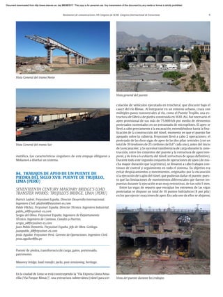 Resúmenes de comunicaciones. VII Congreso de ACHE. Congreso Internacional de Estructuras 9
metálica. Las características singulares de este empuje obligaron a
Mekano4 a diseñar un sistema.
84. TRABAJOS DE APEO DE UN PUENTE DE
PIEDRA DEL SIGLO XVII: PUENTE DE TRUJILLO,
LIMA (PERÚ)
SEVENTEENTH CENTURY MASONRY BRIDGE’S LOAD
TRANSFER WORKS: TRUJILLO’S BRIDGE. LIMA (PERU)
Patrick Ladret. Freyssinet España. Director Desarrollo Internacional.
Ingeniero Civil. pladret@freyssinet-es.com
Pablo Vílchez. Freyssinet España. Director Técnico. Ingeniero Industrial.
pablo_v@freyssinet-es.com
Sergio del Olmo. Freyssinet España. Ingeniero de Departamento
Técnico. Ingeniero de Caminos, Canales y Puertos.
sergio_o@freyssinet-es.com
Juan Pablo Demetrio. Freyssinet España. Jefe de Obra. Geólogo.
juanpablo_d@freyssinet-es.com
Jesús Aguilar. Freyssinet Perú. Gerente de Operaciones. Ingeniero Civil.
jesus.aguilar@fta.pe
Puente de piedra, transferencia de carga, gatos, pretensado,
patrimonio.
Masonry bridge, load transfer, jacks, post-tensioning, heritage.
En la ciudad de Lima se está construyendo la “Vía Expresa Línea Ama-
rilla (Vía Parque Rímac)”, una estructura subterránea (túnel para cir-
Vista General del tramo Sur
Vista General del tramo Norte
culación de vehículos ejecutado en trinchera) que discurre bajo el
cauce del río Rímac. Al integrarse en un entorno urbano, cruza con
múltiples pasos transversales al río, como el Puente Trujillo, una es-
tructura de fábrica de piedra construida en 1610. Así, fue necesario el
apeo provisional de sus más de 75.000 kN por medio de elementos
postesados sustentados en un entramado de micropilotes. El apeo se
llevó a cabo previamente a la excavación, extendiéndose hasta la fina-
lización de la construcción del túnel, momento en que el puente fue
apoyado sobre la cubierta. Freyssinet llevó a cabo 2 operaciones: el
postesado de las doce vigas de apeo de las dos pilas centrales (con un
total de 39 tendones de 25 cordones de 0,6” cada uno), antes del inicio
de la excavación; y la sucesiva transferencia de carga durante la cons-
trucción, entre los cimientos del puente y la estructura de apeo tem-
poral, y de ésta a la cubierta del túnel (estructura de apoyo definitivo).
Durante todo este segundo conjunto de operaciones de apeo (de mu-
cha mayor duración que la primera), se llevaron a cabo trabajos con-
tinuos de control y seguimiento en todo el sistema. Su objetivo era
evitar desplazamientos o movimientos, originados por la excavación
o la ejecución del cajón del túnel, que pudieran dañar el puente, pues-
to que las limitaciones de movimientos diferenciales que fueron im-
puestas durante la ejecución eran muy restrictivas, de tan solo 5 mm.
Entre las vigas de reparto que recogían los extremos de las vigas
postesadas se dispuso un total de 16 puntos hidráulicos (8 por pila)
en los que ejercer reacciones de apeo. En cada uno de ellos se alojaron,
Vista general del puente
Vista del puente durante los trabajos
Document downloaded from http://www.elsevier.es, day 21/06/2017. This copy is for personal use. Any transmission of this document by any media or format is strictly prohibited.
Document downloaded from http://www.elsevier.es, day 03/07/2017. This copy is for personal use. Any transmission of this document by any media or format is strictly prohibited.
Document downloaded from http://www.elsevier.es, day 03/07/2017. This copy is for personal use. Any transmission of this document by any media or format is strictly prohibited.
Document downloaded from http://www.elsevier.es, day 13/07/2017. This copy is for personal use. Any transmission of this document by any media or format is strictly prohibited.
Document downloaded from http://www.elsevier.es, day 13/07/2017. This copy is for personal use. Any transmission of this document by any media or format is strictly prohibited.
 