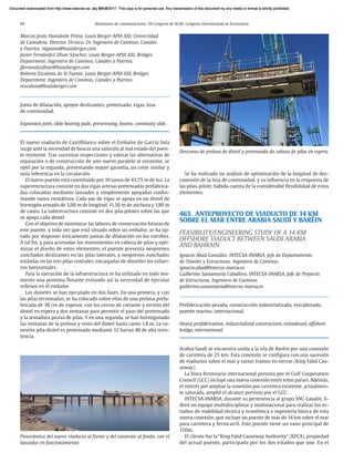 94 Resúmenes de comunicaciones. VII Congreso de ACHE. Congreso Internacional de Estructuras
Marcos Jesús Pantaleón Prieto. Louis Berger-APIA XXI. Universidad
de Cantabria. Director Técnico. Dr. Ingeniero de Caminos, Canales
y Puertos. mjpanta@louisberger.com
Javier Fernández-Dívar Sánchez. Louis Berger-APIA XXI. Bridges
Department. Ingeniero de Caminos, Canales y Puertos.
jfernandezdivar@louisberger.com
Roberto Escalona de la Fuente. Louis Berger-APIA XXI. Bridges
Department. Ingeniero de Caminos, Canales y Puertos.
rescalona@louisberger.com
Junta de dilatación, apoyos deslizantes, pretensado, vigas, losa
de continuidad.
Expansion joint, slide bearing pads, prestressing, beams, continuity slab.
El nuevo viaducto de Castilblanco sobre el Embalse de García Sola
surge ante la necesidad de buscar una solución al mal estado del puen-
te existente. Tras sucesivas inspecciones y valorar las alternativas de
reparación o de construcción de uno nuevo paralelo al existente, se
optó por la segunda, presentando mayor garantía, un coste similar y
nula inferencia en la circulación.
El nuevo puente está constituido por 10 vanos de 43,75 m de luz. La
superestructura consiste en dos vigas artesas pretensadas prefabrica-
das colocadas mediante lanzador y simplemente apoyadas confor-
mando vanos isostáticos. Cada par de vigas se apoya en un dintel de
hormigón armado de 3,00 m de longitud, 11,50 m de anchura y 1,80 m
de canto. La subestructura consiste en dos pila-pilotes sobre las que
se apoya cada dintel.
Con el objetivo de minimizar las labores de conservación futuras de
este puente, y toda vez que está situado sobre un embalse, se ha op-
tado por disponer únicamente juntas de dilatación en los estribos.
A tal fin, y para acomodar los movimientos en cabeza de pilas y opti-
mizar el diseño de estos elementos, el puente presenta neoprenos
zunchados deslizantes en las pilas laterales, y neoprenos zunchados
estándar en las tres pilas centrales, encargadas de absorber los esfuer-
zos horizontales.
Para la ejecución de la infraestructura se ha utilizado en todo mo-
mento una pontona flotante evitando así la necesidad de ejecutar
rellenos en el embalse.
Los dinteles se han ejecutado en dos fases. En una primera, y con
las pilas terminadas, se ha colocado sobre ellas de una prelosa prefa-
bricada de 30 cm de espesor, con los cercos de cortante y torsión del
dintel en espera y dos ventanas para permitir el paso del pretensado
y la armadura pasiva de pilas. Y en una segunda, se han hormigonado
las ventanas de la prelosa y resto del dintel hasta canto 1,8 m. La co-
nexión pila-dintel es pretensada mediante 12 barras 40 de alta resis-
tencia.
Se ha realizado un análisis de optimización de la longitud de des-
conexión de la losa de continuidad, y su influencia en la respuesta de
las pilas-pilote, habida cuenta de la considerable flexibilidad de estos
elementos.
463. ANTEPROYECTO DE VIADUCTO DE 14 KM
SOBRE EL MAR ENTRE ARABIA SAUDÍ Y BARÉIN
FEASIBILITY/ENGINEERING STUDY OF A 14 KM
OFFSHORE VIADUCT BETWEEN SAUDI ARABIA
AND BAHRAIN
Ignacio Abad González. INTECSA-INARSA. Jefe de Departamento
de Túneles y Estructuras. Ingeniero de Caminos.
ignacio.abad@intecsa-inarsa.es
Guillermo Santamaría Caballero. INTECSA-INARSA. Jefe de Proyecto
de Estructuras. Ingeniero de Caminos.
guillermo.santamaria@intecsa-inarsa.es
Prefabricación pesada, construcción industrializada, extradosado,
puente marino, internacional.
Heavy prefabrication, industrialized construction, extradosed, offshore
bridge, international.
Arabia Saudí se encuentra unida a la isla de Baréin por una conexión
de carretera de 25 km. Esta conexión se configura con una sucesión
de viaductos sobre el mar y varios tramos en tierras (King Fahd Cau-
seway).
La línea ferroviaria internacional prevista por el Gulf Cooperation
Council (GCC) incluye una nueva conexión entre estos países. Además,
el interés por ampliar la conexión por carretera existente, actualmen-
te saturada, amplió el alcance previsto por el GCC.
INTECSA-INARSA, durante su pertenencia al grupo SNC-Lavalin, li-
deró un equipo multidisciplinar y multinacional para realizar los es-
tudios de viabilidad técnica y económica e ingeniería básica de esta
nueva conexión, que incluye un puente de más de 14 km sobre el mar
para carretera y ferrocarril. Este puente tiene un vano principal de
150m.
El cliente fue la “King Fahd Causeway Authority” (KFCA), propiedad
del actual puente, participada por los dos estados que une. En el
Descenso de prelosa de dintel y pretensado de cabeza de pilas en espera
Panorámica del nuevo viaducto al frente y del existente al fondo, con el
lanzador en funcionamiento
Document downloaded from http://www.elsevier.es, day 21/06/2017. This copy is for personal use. Any transmission of this document by any media or format is strictly prohibited.
Document downloaded from http://www.elsevier.es, day 03/07/2017. This copy is for personal use. Any transmission of this document by any media or format is strictly prohibited.
Document downloaded from http://www.elsevier.es, day 03/07/2017. This copy is for personal use. Any transmission of this document by any media or format is strictly prohibited.
Document downloaded from http://www.elsevier.es, day 13/07/2017. This copy is for personal use. Any transmission of this document by any media or format is strictly prohibited.
Document downloaded from http://www.elsevier.es, day 13/07/2017. This copy is for personal use. Any transmission of this document by any media or format is strictly prohibited.
 