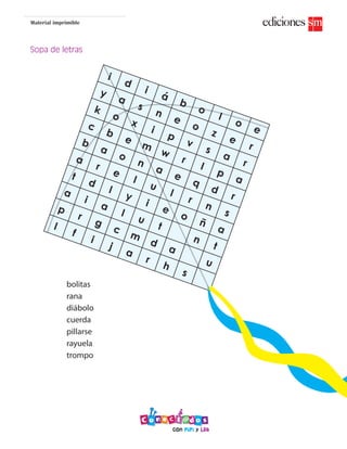 Material imprimible
Sopa de letras
i
d
i
á
b
o
l
o
e
y
a
s
n
e
o
z
e
r
k
o
x
i
p
v
s
a
r
c
b
e
m
w
r
l
p
a
b
a
o
n
a
e
q
d
r
a
r
e
l
u
l
r
n
s
t
d
l
y
i
e
o
ñ
a
a
i
a
l
u
t
n
t
p
r
g
c
m
d
a
u
l
f
i
j
a
r
h
s
b
o
l
s
o
b
a
i
a
x
m
bolitas
rana
diábolo
cuerda
pillarse
rayuela
trompo
 