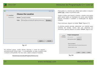 Iniciar
Março/Abril-201110 www.revistaqt,com
fig. 2.7
No próximo passo, vocês devem informar o nome do arquivo –
anonascimento nesse caso – e a localização, ou seja, a pasta onde
o arquivo será gerado. No meu caso, salvei o arquivo na pasta:
/home/vasconcelos/Projetos/minicurso
Esta pasta é a mesma que utilizei para salvar o arquivo
aula1.cpp, criado na primeira aula.
Sugiro a todos que façam o mesmo, criando uma pasta
para salvar todos os exemplos do curso, para facilitar
futuras consultas e também a reutilização de alguns
códigos.
Para continuar, cliquem no botão “Next” (figura 2.7).
A próxima janela permite selecionar um método para
controle de versão. Como não nos interessa no
momento, apenas cliquem no botão “Finish” (figura 2.8).
fig. 2.8
Minicurso de Programação C++ com Qt
 