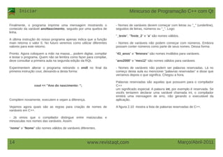 Iniciar
Março/Abril-201114 www.revistaqt,com
Finalmente, o programa imprime uma mensagem mostrando o
conteúdo da variável anoNascimento, seguido por uma quebra de
linha.
A última instrução do nosso programa apenas indica que a função
main retorna o valor 0. No futuro veremos como utilizar diferentes
valores para este retorno.
Pronto. Agora coloquem a mão na massa... podem digitar, compilar
e testar o programa. Quem não se lembra como fazer para compilar,
deve consultar a primeira aula na segunda edição da RQt.
Experimentem alterar o programa retirando o endl no final da
primeira instrução cout, deixando-a desta forma:
cout << "Ano do nascimento: ";
Compilem novamente, executem e vejam a diferença.
Vejamos agora quais são as regras para criação de nomes de
variáveis em C++.
- Já vimos que o compilador distingue entre maiúsculas e
minúsculas nos nomes das variáveis. Assim:
"nome" e "Nome" são nomes válidos de variáveis diferentes.
- Nomes de variáveis devem começar com letras ou "_" (underline),
seguidos de letras, números ou "_". Logo:
"_teste", "Teste_2" e "a" são nomes válidos.
- Nomes de variáveis não podem começar com números. Embora
possam conter números como parte de seus nomes. Dessa forma:
"43_anos" e "9meses" são nomes inválidos para variáveis.
"ano2000" e "mes12" são nomes válidos para variáveis
- Nomes de variáveis não podem ser palavras reservadas. Lá no
começo desta aula eu mencionei "palavras reservadas" e disse que
veríamos depois o que significa. Chegou a hora.
Palavras reservadas são aquelas que possuem para o compilador
C++
um significado especial. A palavra int, por exemplo é reservada. Se
vocês tentarem declarar uma variável chamada int, o compilador
emitirá uma mensagem de erro, não gerando o executável da
aplicação.
A figura 2.10 mostra a lista de palavras reservadas de C++.
Minicurso de Programação C++ com Qt
 
