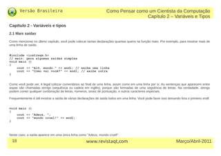 Versão Brasileira
18 Março/Abril-2011www.revistaqt,com
Como Pensar como um Cientista da Computação
Capítulo 2 – Variáveis e Tipos
Capítulo 2 - Variáveis e tipos
2.1 Mais saídas
Como mencionei no último capítulo, você pode colocar tantas declarações quantas queira na função main. Por exemplo, para mostrar mais de
uma linha de saída:
#include <iostream.h>
// main: gera algumas saídas simples
void main ()
{
cout << "Alô, mundo." << endl; // exibe uma linha
cout << "Como vai você?" << endl; // exibe outra
}
Como você pode ver, é legal colocar comentários ao final de uma linha, assim como em uma linha por sí. As sentenças que aparecem entre
aspas são chamadas strings (sequência ou cadeia em inglês), porque são formadas de uma seguência de letras. Na verdadade, strings
podem conter qualquer combinação de letras, números, sinais de pontuação, e outros caracteres especiais.
Frequentemente é útil mostrar a saída de várias declarações de saída todos em uma linha. Você pode fazer isso deixando fora o primeiro endl:
void main ()
{
cout << "Adeus, ";
cout << "mundo cruel!" << endl;
}
Neste caso, a saída aparece em uma única linha como "Adeus, mundo cruel!".
 