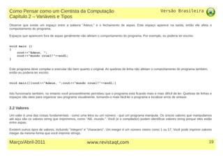 Versão Brasileira
19Março/Abril-2011 www.revistaqt,com
Observe que existe um espaço entre a palavra "Adeus," e o fechamento de aspas. Este espaço aparece na saída, então ele afeta o
comportamento do programa.
Espaços que aparecem fora de aspas geralmente não afetam o comportamento do programa. Por exemplo, eu poderia ter escrito:
void main ()
{
cout<<"Adeus, ";
cout<<"mundo cruel!"<<endl;
}
Este programa deve compilar e executar tão bem quanto o original. As quebras de linha não afetam o comportamento do programa também,
então eu poderia ter escrito:
void main(){cout<<"Adeus, ";cout<<"mundo cruel!"<<endl;}
Isto funcionaria também, no entanto você provavelmente percebeu que o programa está ficando mais e mais difícil de ler. Quebras de linhas e
espaços são úteis para organizar seu programa visualmente, tornando-o mais fácil ler o programa e localizar erros de sintaxe.
2.2 Valores
Um valor é uma das coisas fundamentais - como uma letra ou um número - que um programa manipula. Os únicos valores que manipulamos
até aqui são os valores string que imprimimos, como "Alô, mundo.". Você (e o compilador) podem identificar valores string porque eles estão
entre aspas.
Existem outros tipos de valores, incluindo "integers" e "characters". Um integer é um número inteiro como 1 ou 17. Você pode imprimir valores
integer da mesma forma que você imprime strings:
Como Pensar como um Cientista da Computação
Capítulo 2 – Variáveis e Tipos
 