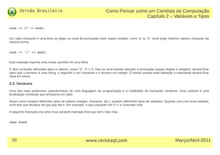 Versão Brasileira
20 Março/Abril-2011www.revistaqt,com
cout << 17 << endl;
Um valor character é uma letra ou dígito ou sinal de pontuação entre aspas simples, como 'a' ou '5'. Você pode imprimir valores character da
mesma forma:
cout << ’}’ << endl;
Este exemplo imprime uma chave sozinha em uma linha.
É fácil confundir diferentes tipos e valores, como "5", '5' e 5, mas se você prestar atenção à pontuação (aspas duplas e simples), deverá ficar
claro que o primeiro é uma string, o segundo é um character e o terceiro um integer. O motivo porque esta distinção é importante deverá ficar
clara em breve.
2.3. Variáveis
Uma das mais poderosas características de uma linguagem de programação é a habilidade de manipular variáveis. Uma variável é uma
localização nomeada que armazena um valor.
Assim como existem diferentes tipos de valores (integer, character, etc.), existem diferentes tipos de variáveis. Quando cria uma nova variável,
você tem que declarar de que tipo ela é. Por exemplo, o tipo character em C++ é chamado char.
A seguinte instrução cria uma nova variável chamada fred que tem o tipo char.
char fred;
Como Pensar como um Cientista da Computação
Capítulo 2 – Variáveis e Tipos
 
