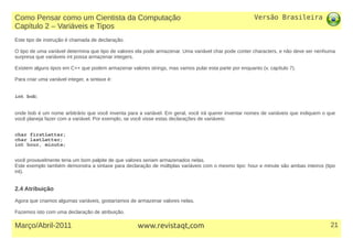Versão Brasileira
21Março/Abril-2011 www.revistaqt,com
Este tipo de instrução é chamada de declaração.
O tipo de uma variável determina que tipo de valores ela pode armazenar. Uma variável char pode conter characters, e não deve ser nenhuma
surpresa que variáveis int possa armazenar integers.
Existem alguns tipos em C++ que podem armazenar valores strings, mas vamos pular esta parte por enquanto (v. capítulo 7).
Para criar uma variável integer, a sintaxe é:
int bob;
onde bob é um nome arbitrário que você inventa para a variável. Em geral, você irá querer inventar nomes de variáveis que indiquem o que
você planeja fazer com a variável. Por exemplo, se você visse estas declarações de variáveis:
char firstLetter;
char lastLetter;
int hour, minute;
você provavelmente teria um bom palpite de que valores seriam armazenados nelas.
Este exemplo também demonstra a sintaxe para declaração de múltiplas variáveis com o mesmo tipo: hour e minute são ambas inteiros (tipo
int).
2.4 Atribuição
Agora que criamos algumas variáveis, gostaríamos de armazenar valores nelas.
Fazemos isto com uma declaração de atribuição.
Como Pensar como um Cientista da Computação
Capítulo 2 – Variáveis e Tipos
 