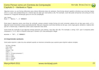 Versão Brasileira
23Março/Abril-2011 www.revistaqt,com
Algumas vezes, eu uso formas diferentes para indicar diferentes tipos de variáveis. Esta formas devem ajudá-lo a lembrar que uma das regras
em C++ é que uma variável deve ter o mesmo tipo do valor que você atribui a ela. Por exemplo, você não pode armazenar uma string em uma
variável int. A seguinte declaração gera um erro de compilação:
int hour;
hour = "Hello."; // ERRADO!
Esta regra é algumas vezes uma fonte de confução, porque existem muitas formas de você converter valores de um tipo para outro, e C++
algumas vezes convertem coisas automaticamente. Mas por enquanto você deve lembrar-se de que, como regra geral, variáveis e valores têm
que ter o mesmo tipo, e falaremos sobre casos especiais mais tarde.
Outra fonte de confusão é que algumas strings parecem com inteiros, mas elas não são. Por exemplo, a string "123", que é composta pelos
characters 1, 2 e 3, não é a mesma coisa que o número 123. Esta atribuição é ilegal:
minute = "59"; // ERRADO!
2.5 Imprimindo variáveis
Você pode imprimir o valor de uma variável usando os mesmos comandos que usamos para imprimir valores simples.
int hour, minute;
char colon;
hour = 11;
minute = 59;
colon = ’:’;
cout << "A hora corrente é ";
cout << hour;
cout << colon;
cout << minute;
cout << endl;
Como Pensar como um Cientista da Computação
Capítulo 2 – Variáveis e Tipos
 