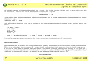Versão Brasileira
24 Março/Abril-2011www.revistaqt,com
Este programa cria duas variáveis integers chamadas hour e minute, e uma variável character chamada colon. Ele atribui valores para cada
uma das variáveis e então usa uma serie de declarações de saída para gerar o seguinte:
A hora corrente é 11:59
Quando falamos sobre "imprimir uma variável", queremos dizer imprimir o valor da variável. Para imprimir o nome da variável, você tem que
colocá-lo entre aspas.
Por exemplo: cout << "hour";
Como já vimos antes, você pode incluir mais de um valor em uma única declaração de saída, o que pode tornar o programa anterior mais
conciso:
int hour, minute;
char colon;
hour = 11;
minute = 59;
colon = ’:’;
cout << "A hora corrente é " << hour << colon << minute << endl;
Em uma linha, este programa imprime uma string, dois integers, um character e o valor especial endl. Impressionante!
2.6 Palavras-chaves
Algumas sessões atrás, eu disse que você pode inventar qualquer nome que desejar para suas variáveis, mas isto não é exatamente verdade.
Existem certas palavras que são reservadas em C++ porque elas são usadas pelo compilador para interpretar a estrutura do seu programa, e
se você usá-las como nomes de variáveis, ele ficará confuso. Estas palavras, chamadas palavras-chaves, incluem: int, char, void, endl e
muitas mais. A lista completa de palavras-chaves é incluída no padrão C++, que é a definição oficial da linguagem adotada pela International
Organization for Standardization (ISO) em 1º de setembro de 1998. Você pode baixar uma cópia eletrônica em:
http://www.ansi.org/
Como Pensar como um Cientista da Computação
Capítulo 2 – Variáveis e Tipos
 