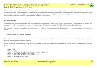 Versão Brasileira
25Março/Abril-2011 www.revistaqt,com
Ao invés de memorizar a lista, eu sugeriria que você aproveitasse uma característica disponível em muitos ambientes de desenvolvimento:
destaque de código (code highlighting). À medida em que você digita, diferentes partes do seu programa devem aparecer em diferentes cores.
Por exemplo, palavras-chaves podem ser azuis, strings vermelhas e outros códigos pretos. Se você digita o nome de uma variável e ele fica
azul, cuidado! Você deve obter um comportamento estranho do compilador.
2.7 Operadores
Operadores são símbolos especiais que são usados para representar computações simples como adição e multiplicação. A maioria dos
operadores em C++ faz exatamente o que você esperaria que eles fizessem, porque eles são símbolos matemáticos comuns.
Por exemplo, o operador para adição de dois integers é +. Todas as expressões a seguir são legais em C++, com significados mais ou menos
óbvios:
1+1 hour-1 hour*60 + minute minute/60
Expressões podem conter tanto nomes de variáveis quanto valores inteiros. Em cada caso o nome da variável é substituido pelo seu valor
antes de que seja executada a computação.
Adição, subtração e multiplicação todos fazem o que você espera, mas você pode surpreender-se com a divisão. Por exemplo, o seguinte
programa:
int hour, minute;
hour = 11;
minute = 59;
cout << "Número de minutos desde a meia-noite: ";
cout << hour*60 + minute << endl;
cout << "Fração da hora que passou: ";
cout << minute/60 << endl;
Como Pensar como um Cientista da Computação
Capítulo 2 – Variáveis e Tipos
 