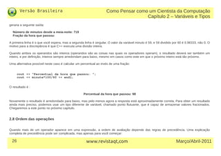 Versão Brasileira
26 Março/Abril-2011www.revistaqt,com
geraria a seguinte saída:
Número de minutos desde a meia-noite: 719
Fração da hora que passou:
A primeira linha é o que você espera, mas a segunda linha é singular. O valor da variável minuto é 59, e 59 dividido por 60 é 0.98333, não 0. O
motivo para a discrepância é que C++ executa uma divisão inteira.
Quando ambos os operandos são inteiros (operandos são as coisas nas quais os operadores operam), o resultado deverá ser também um
inteiro, e por definição, inteiros sempre arredondam para baixo, mesmo em casos como este em que o próximo inteiro está tão próximo.
Uma alternativa possível neste caso é calcular um percentual ao invés de uma fração:
cout << "Percentual da hora que passou: ";
cout << minute*100/60 << endl;
O resultado é :
Percentual da hora que passou: 98
Novamente o resultado é arredondado para baixo, mas pelo menos agora a resposta está aproximadamente correta. Para obter um resultado
ainda mais preciso, podemos usar um tipo diferente de variável, chamado ponto flutuante, que é capaz de armazenar valores fracionados.
Chegaremos a este ponto no próximo capítulo.
2.8 Ordem das operações
Quando mais de um operador aparece em uma expressão, a ordem de avaliação depende das regras de precedência. Uma explicação
completa de precedência pode ser complicada, mas apenas para você começar:
Como Pensar como um Cientista da Computação
Capítulo 2 – Variáveis e Tipos
 