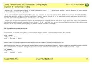 Versão Brasileira
27Março/Abril-2011 www.revistaqt,com
. Multiplicação e divisão acontecem antes da adição e subtração. Então 2 * 3 - 1 resulta em 5, não em 4, e 2 / 3 - 1 retorna -1, não 1 (lembre-
se de que a divisão inteira 2/3 é igual a 0).
. Se os operadores tem a mesma precedência eles são avaliados da esquerda para a direita. Então na expressão minute * 100 / 60, a
multiplicação acontece primeiro, resultando 5900 / 60, o que por sua vez retorna 98. Se as operações tivessem sido feitas da direita para a
esquerda, o resultado seria 59 * 1 o que daria 59, o que está errado.
. Sempre que você quiser sobrepor as regras de precedência (ou você não estiver certo quais sejam elas) você pode usar parênteses.
Expressões em parênteses são avaliadas primeiro, então 2 * (3 - 1) é igual a 4. Você também pode usar parênteses para tonar uma expressão
mais fácil de ser lida, com em (minute * 100) / 60, mesmo que isto não altere o resultado.
2.9 Operadores para characters
Curiosamente, as mesmas operações que funcionam em integers também funcionam em characters. Por exemplo,
char letter;
letter = ’a’ + 1;
cout << letter << endl;
imprime a letra b. Embora seja sintaticamente legal multiplicar characters, quase nunca é útil fazer isto.
Mais cedo eu disse que você deve atribuir apenas valores integer (int) a variáveis integer e valores character a variáveis character, mas isto
não é completamente verdadeiro. Em alguns casos, C++ converte automaticamente entre tipos. Por exemplo, o seguinte é legal:
int number;
number = ’a’;
cout << number << endl;
Como Pensar como um Cientista da Computação
Capítulo 2 – Variáveis e Tipos
 