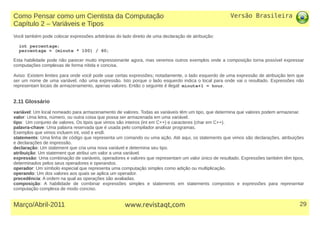 Versão Brasileira
29Março/Abril-2011 www.revistaqt,com
Você também pode colocar expressões arbitrárias do lado direito de uma declaração de atribuição:
int percentage;
percentage = (minute * 100) / 60;
Esta habilidade pode não parecer muito impressionante agora, mas veremos outros exemplos onde a composição torna possível expressar
computações complexas de forma nítida e concisa.
Aviso: Existem limites para onde você pode usar certas expressões; notadamente, o lado esquerdo de uma expressão de atribuição tem que
ser um nome de uma variável, não uma expressão. Isto porque o lado esquerdo indica o local para onde vai o resultado. Expressões não
representam locais de armazenamento, apenas valores. Então o seguinte é ilegal: minute+1 = hour.
2.11 Glossário
variável: Um local nomeado para armazenamento de valores. Todas as variáveis têm um tipo, que determina que valores podem armazenar.
valor: Uma letra, número, ou outra coisa que possa ser armazenada em uma variável.
tipo: Um conjunto de valores. Os tipos que vimos são inteiros (int em C++) e caracteres (char em C++).
palavra-chave: Uma palavra reservada que é usada pelo compilador analisar programas.
Exemplos que vimos incluem int, void e endl.
statements: Uma linha de código que representa um comando ou uma ação. Até aqui, os statements que vimos são declarações, atribuições
e declarações de impressão.
declaração: Um statement que cria uma nova variável e determina seu tipo.
atribuição: Um statement que atribui um valor a uma variável.
expressão: Uma combinação de variáveis, operadores e valores que representam um valor único de resultado. Expressões também têm tipos,
determinados pelos seus operadores e operandos.
operador: Um símbolo especial que representa uma computação simples como adição ou multiplicação.
operando: Um dos valores aos quais se aplica um operador.
precedência: A ordem na qual as operações são avaliadas.
composição: A habilidade de combinar expressões simples e statements em statements compostos e expressões para representar
computação complexa de modo conciso.
Como Pensar como um Cientista da Computação
Capítulo 2 – Variáveis e Tipos
 