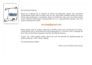 Olá caríssimos leitores...
Desta vez a Revista Qt se superou no atraso da publicação. Apesar das constantes
conclamações feitas tanto na RQt como no site, não tenho recebido artigos de outras
fontes para publicação. A propósito, deixa eu lembrá-los mais uma vez: quem quiser
enviar matérias relacionadas a programação em C++, especialmente usando o Qt, é só
enviar o texto para o e-mail:
revistaqt@gmail.com  
Nesta edição volto às origens, adotando o BrOffice Draw para composição da revista.
Continuamos com o nosso Minicurso de Programação C++ com Qt e com a tradução do
livro “How to think like a computer scientist” de Allan B. Downey.
A série Qt + PHP também voltou, desta vez com um exemplo de implementação de
CRUD usando Qt + PHP + Zend + MySQL.
Um grande abraço a todos
André Luiz de Oliveira Vasconcelos
 